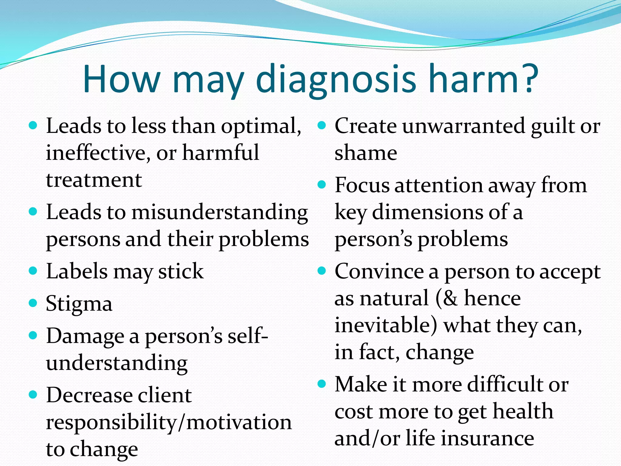 How may diagnosis harm?
 Leads to less than optimal,
ineffective, or harmful
treatment
 Leads to misunderstanding
persons and their problems
 Labels may stick
 Stigma
 Damage a person’s self-
understanding
 Decrease client
responsibility/motivation
to change
 Create unwarranted guilt or
shame
 Focus attention away from
key dimensions of a
person’s problems
 Convince a person to accept
as natural (& hence
inevitable) what they can,
in fact, change
 Make it more difficult or
cost more to get health
and/or life insurance
 