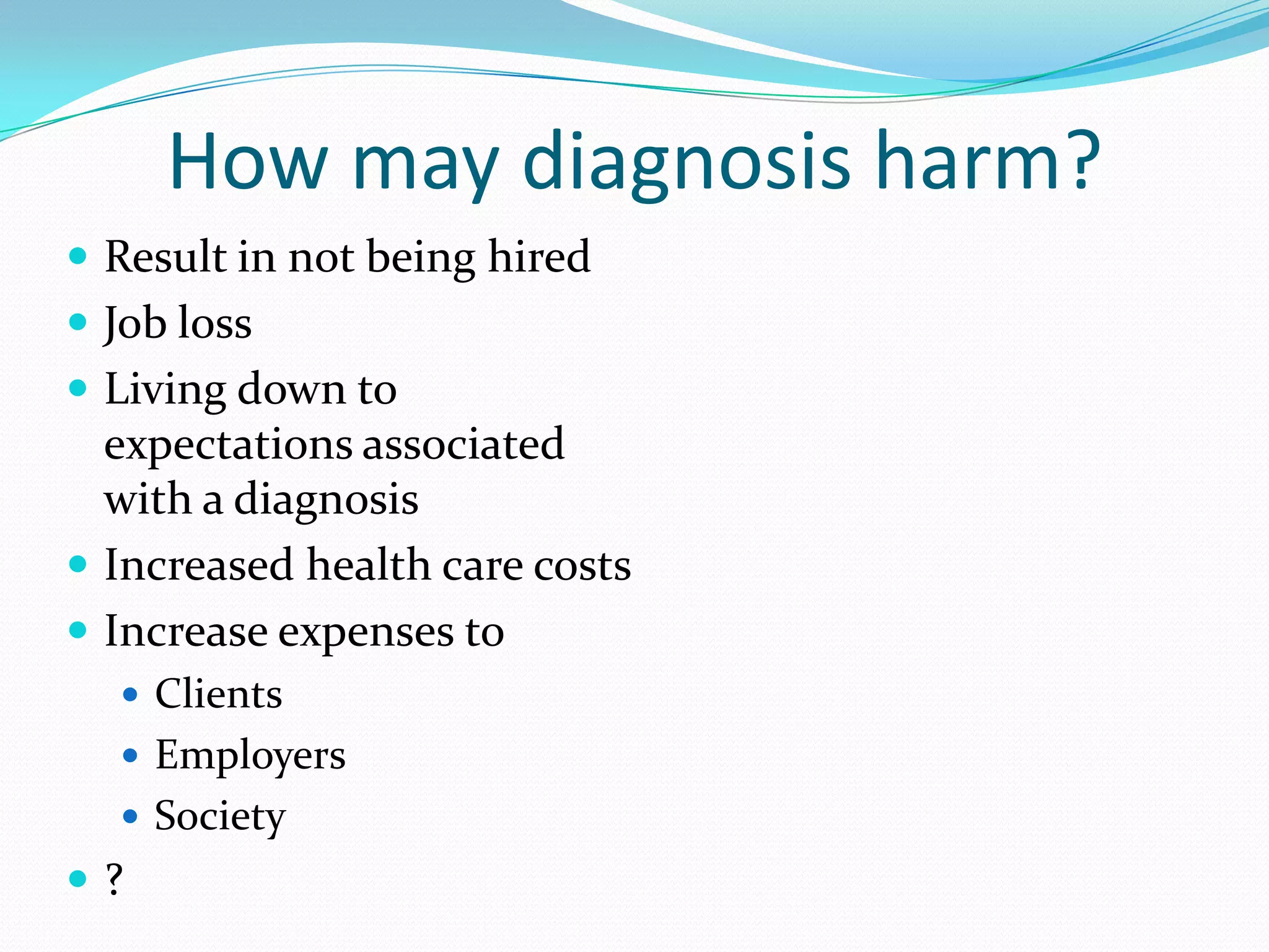 How may diagnosis harm?
 Result in not being hired
 Job loss
 Living down to
expectations associated
with a diagnosis
 Increased health care costs
 Increase expenses to
 Clients
 Employers
 Society
 ?
 