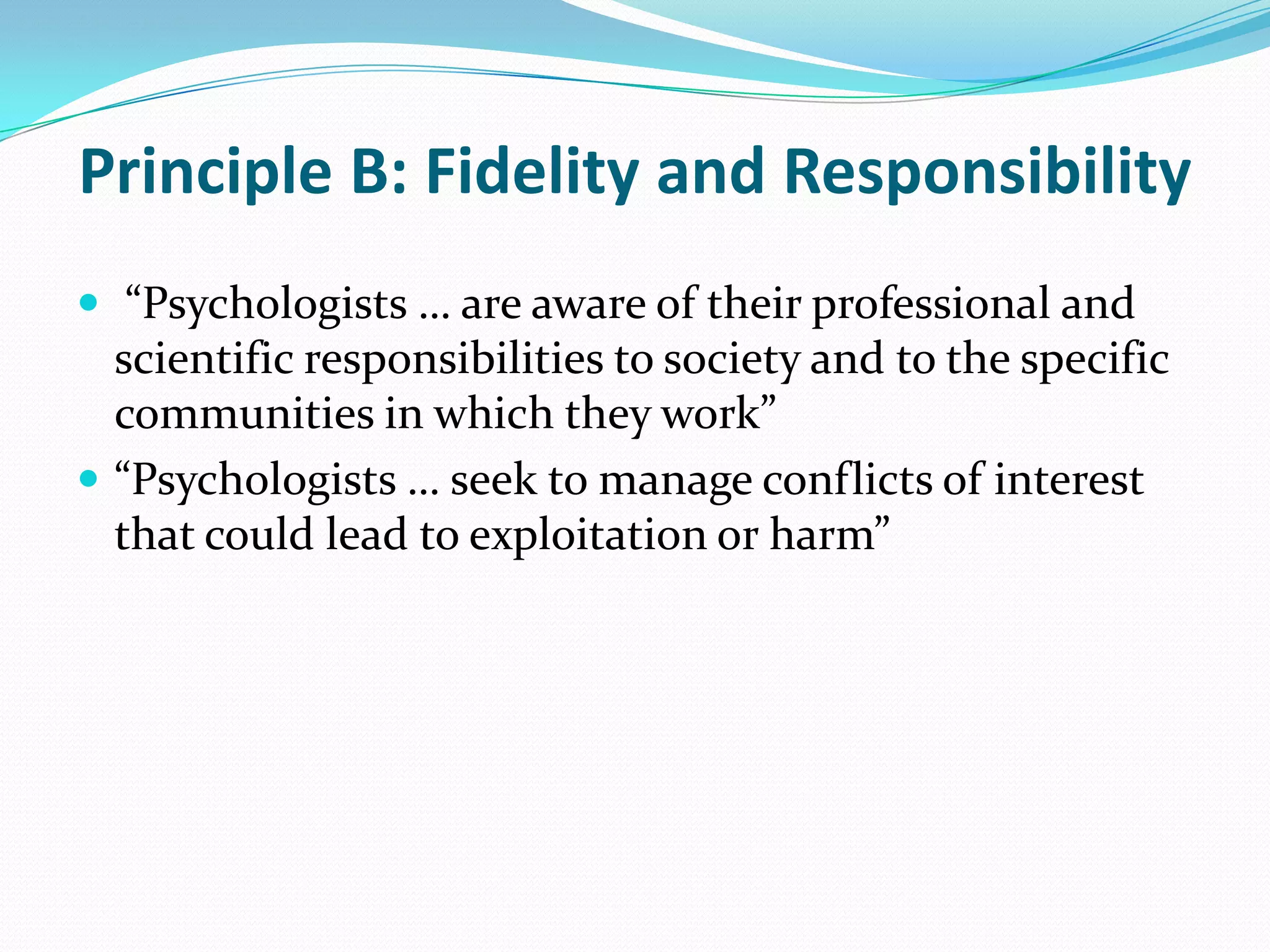 Principle B: Fidelity and Responsibility
 “Psychologists … are aware of their professional and
scientific responsibilities to society and to the specific
communities in which they work”
 “Psychologists … seek to manage conflicts of interest
that could lead to exploitation or harm”
 
