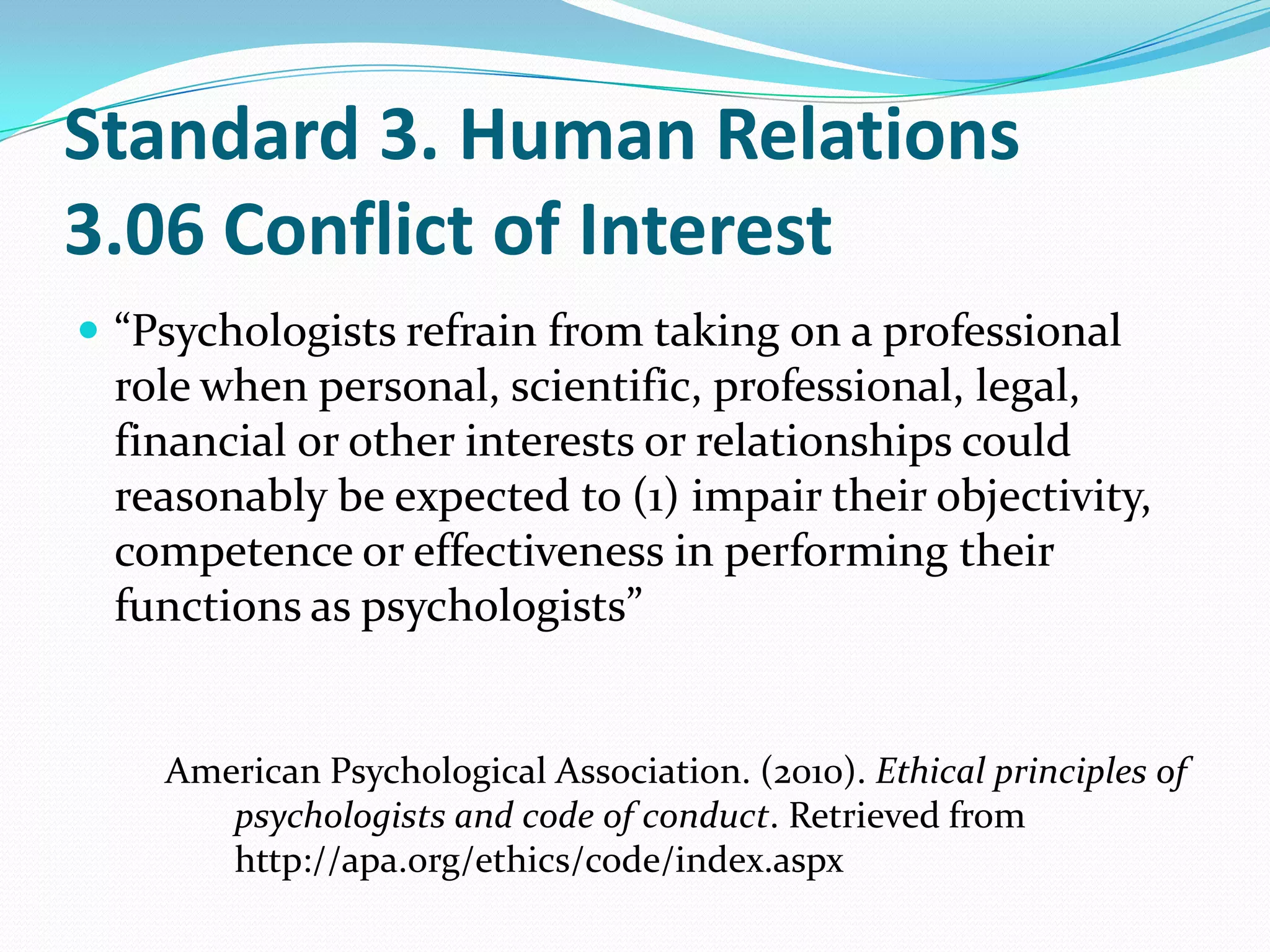 Standard 3. Human Relations
3.06 Conflict of Interest
 “Psychologists refrain from taking on a professional
role when personal, scientific, professional, legal,
financial or other interests or relationships could
reasonably be expected to (1) impair their objectivity,
competence or effectiveness in performing their
functions as psychologists”
American Psychological Association. (2010). Ethical principles of
psychologists and code of conduct. Retrieved from
http://apa.org/ethics/code/index.aspx
 