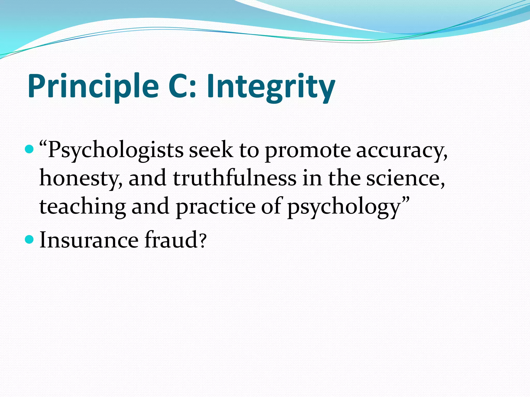 Principle C: Integrity
 “Psychologists seek to promote accuracy,
honesty, and truthfulness in the science,
teaching and practice of psychology”
 Insurance fraud?
 