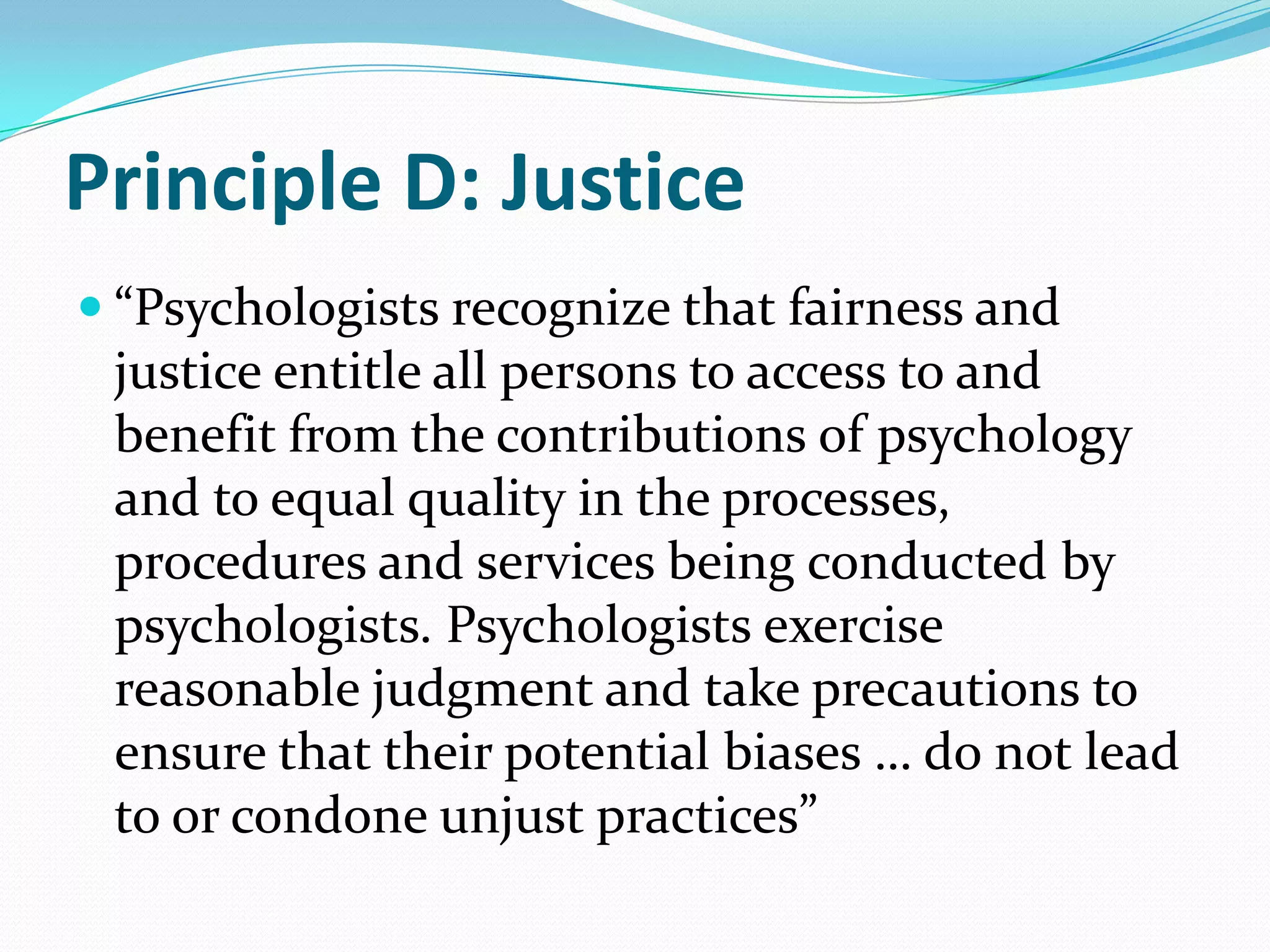 Principle D: Justice
 “Psychologists recognize that fairness and
justice entitle all persons to access to and
benefit from the contributions of psychology
and to equal quality in the processes,
procedures and services being conducted by
psychologists. Psychologists exercise
reasonable judgment and take precautions to
ensure that their potential biases … do not lead
to or condone unjust practices”
 