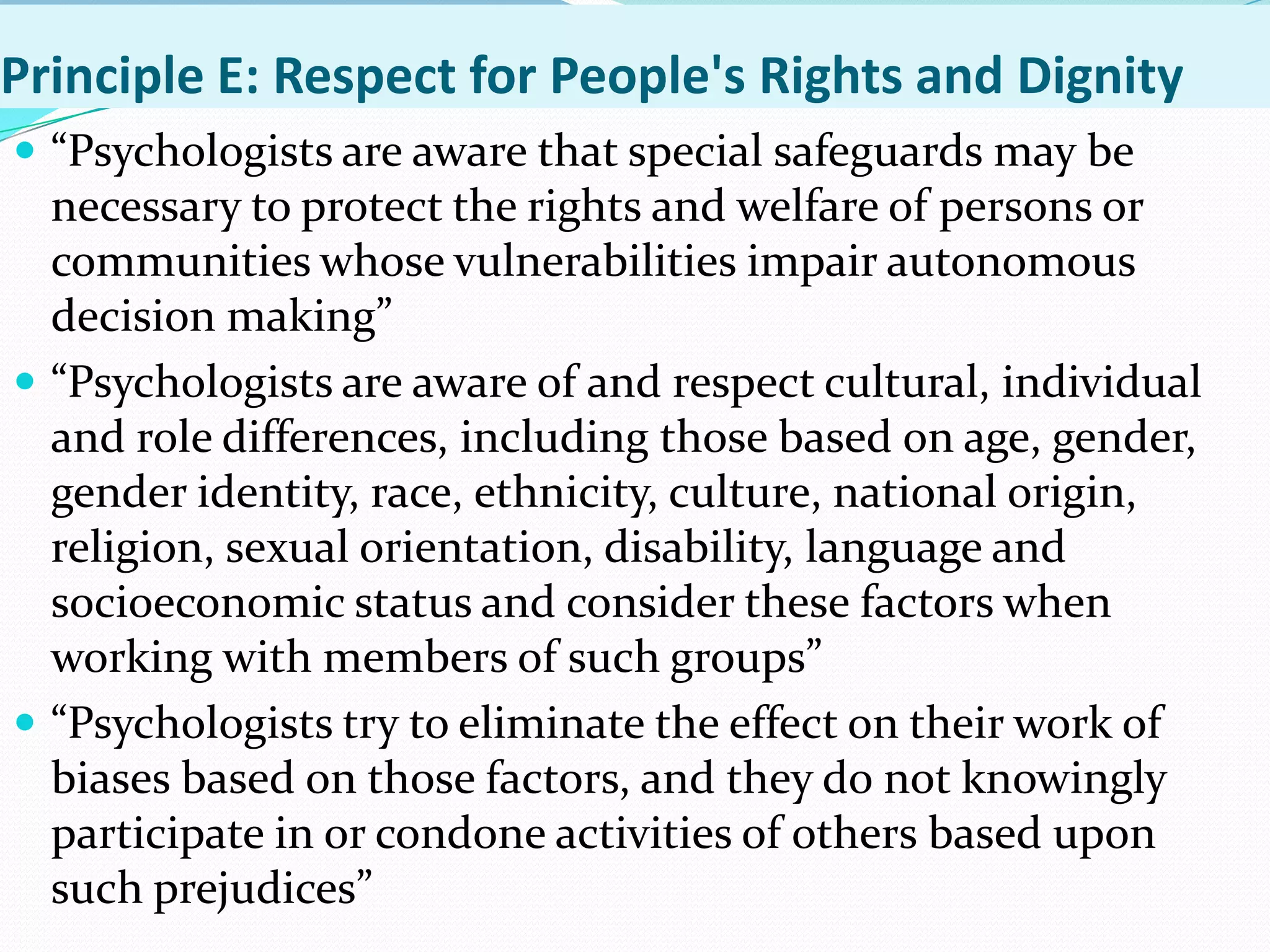 Principle E: Respect for People's Rights and Dignity
 “Psychologists are aware that special safeguards may be
necessary to protect the rights and welfare of persons or
communities whose vulnerabilities impair autonomous
decision making”
 “Psychologists are aware of and respect cultural, individual
and role differences, including those based on age, gender,
gender identity, race, ethnicity, culture, national origin,
religion, sexual orientation, disability, language and
socioeconomic status and consider these factors when
working with members of such groups”
 “Psychologists try to eliminate the effect on their work of
biases based on those factors, and they do not knowingly
participate in or condone activities of others based upon
such prejudices”
 
