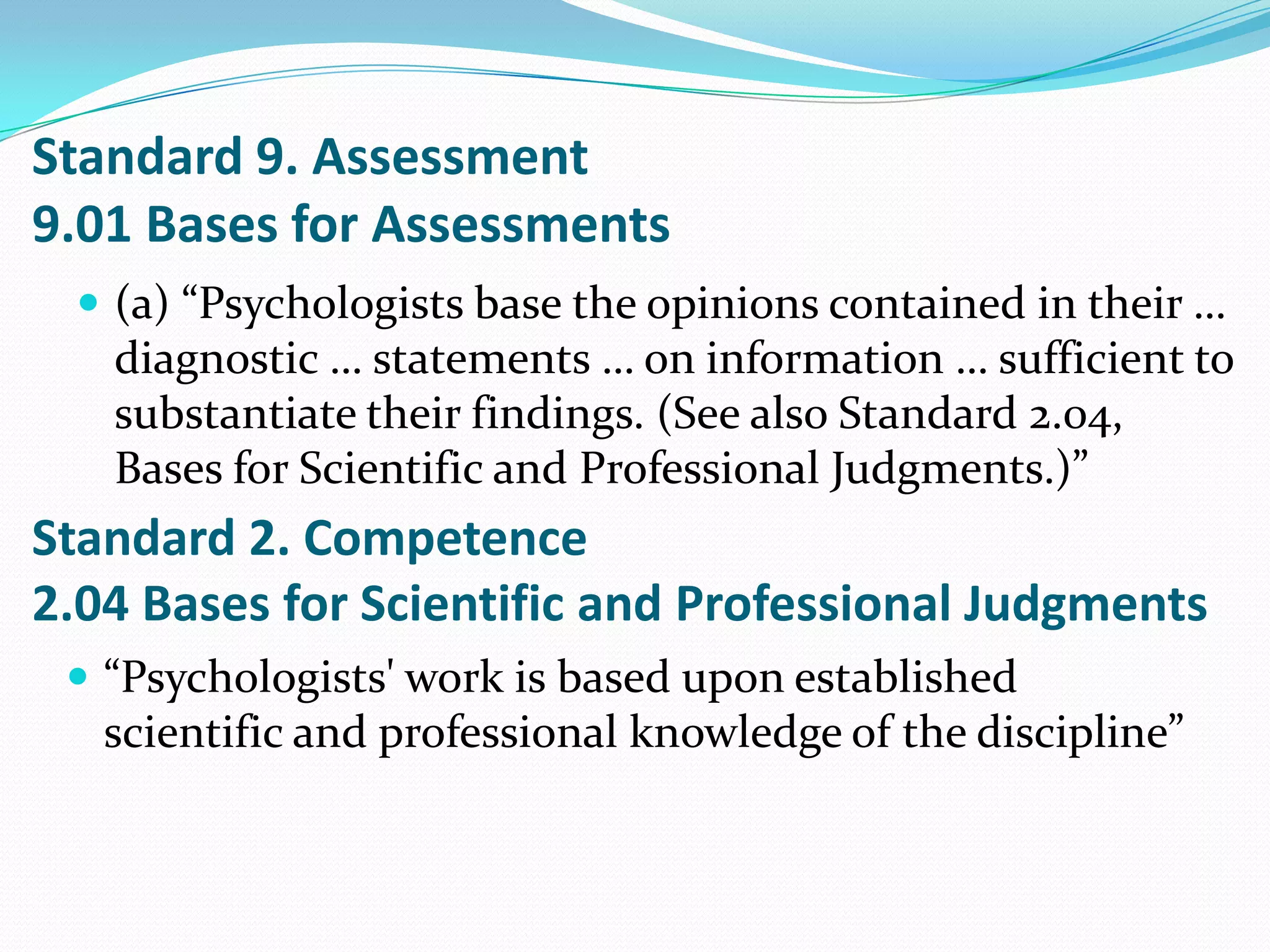 Standard 9. Assessment
9.01 Bases for Assessments
 (a) “Psychologists base the opinions contained in their …
diagnostic … statements … on information … sufficient to
substantiate their findings. (See also Standard 2.04,
Bases for Scientific and Professional Judgments.)”
Standard 2. Competence
2.04 Bases for Scientific and Professional Judgments
 “Psychologists' work is based upon established
scientific and professional knowledge of the discipline”
 