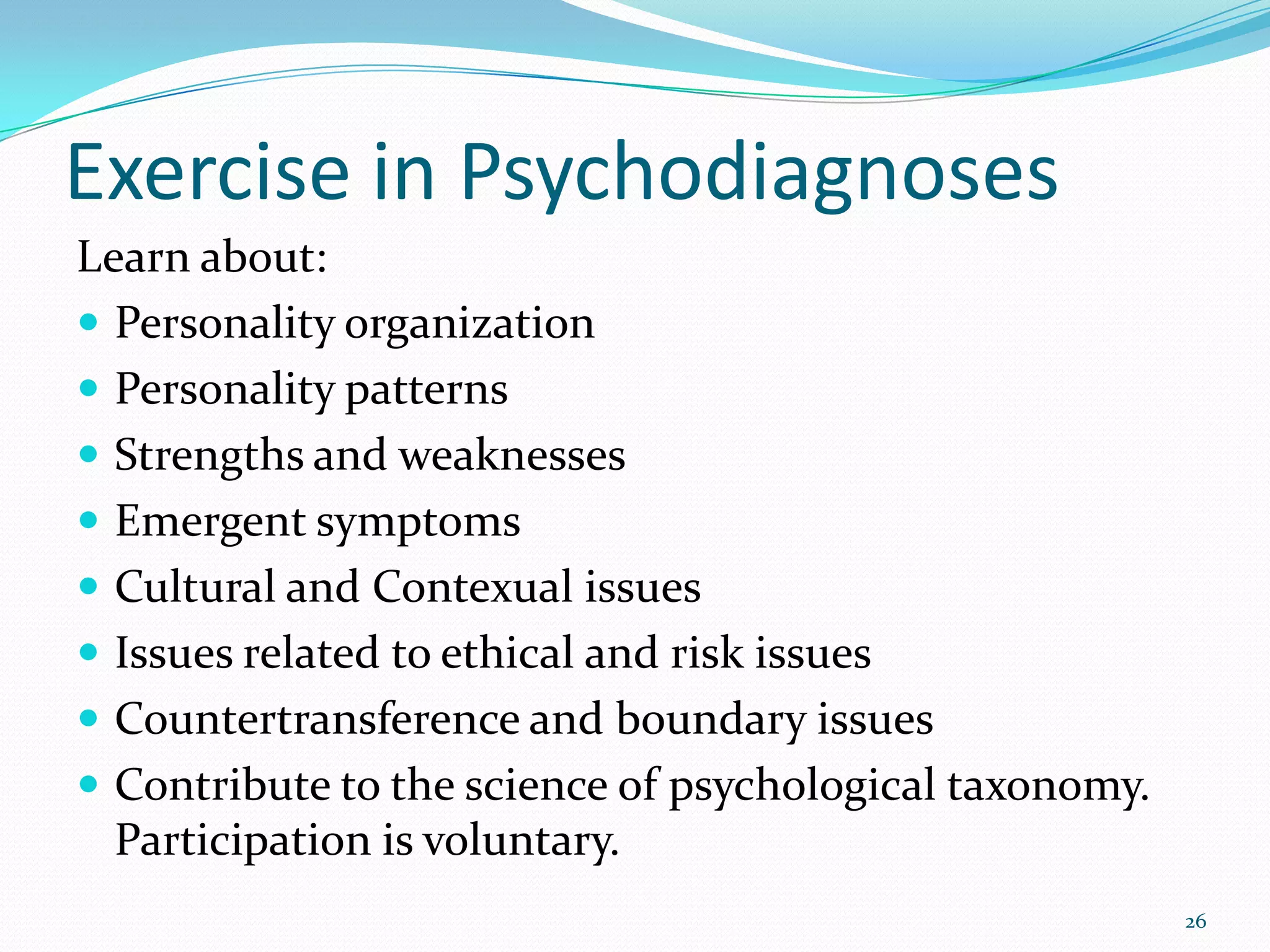 Exercise in Psychodiagnoses
Learn about:
 Personality organization
 Personality patterns
 Strengths and weaknesses
 Emergent symptoms
 Cultural and Contexual issues
 Issues related to ethical and risk issues
 Countertransference and boundary issues
 Contribute to the science of psychological taxonomy.
Participation is voluntary.
26
 