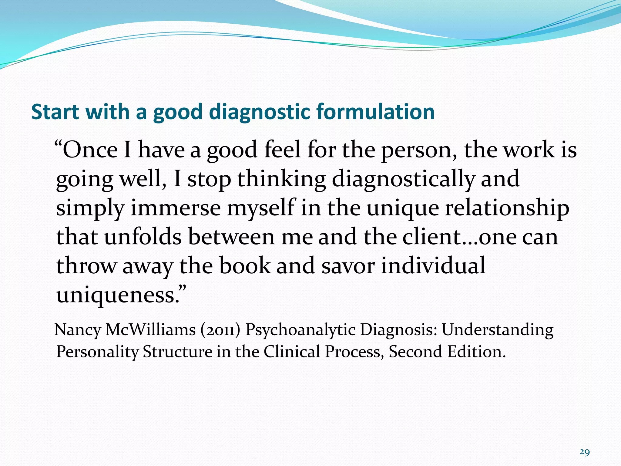Start with a good diagnostic formulation
“Once I have a good feel for the person, the work is
going well, I stop thinking diagnostically and
simply immerse myself in the unique relationship
that unfolds between me and the client…one can
throw away the book and savor individual
uniqueness.”
Nancy McWilliams (2011) Psychoanalytic Diagnosis: Understanding
Personality Structure in the Clinical Process, Second Edition.
29
 