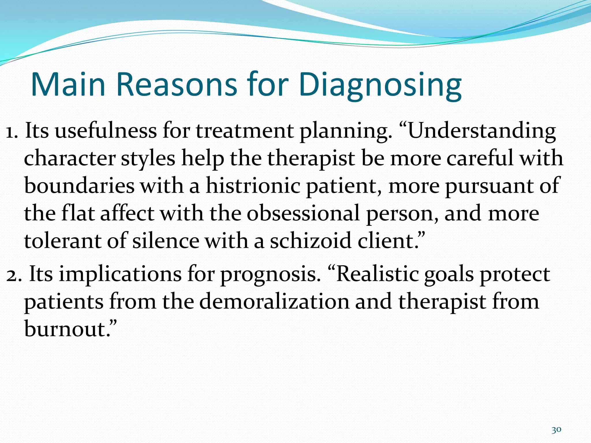 Main Reasons for Diagnosing
1. Its usefulness for treatment planning. “Understanding
character styles help the therapist be more careful with
boundaries with a histrionic patient, more pursuant of
the flat affect with the obsessional person, and more
tolerant of silence with a schizoid client.”
2. Its implications for prognosis. “Realistic goals protect
patients from the demoralization and therapist from
burnout.”
30
 