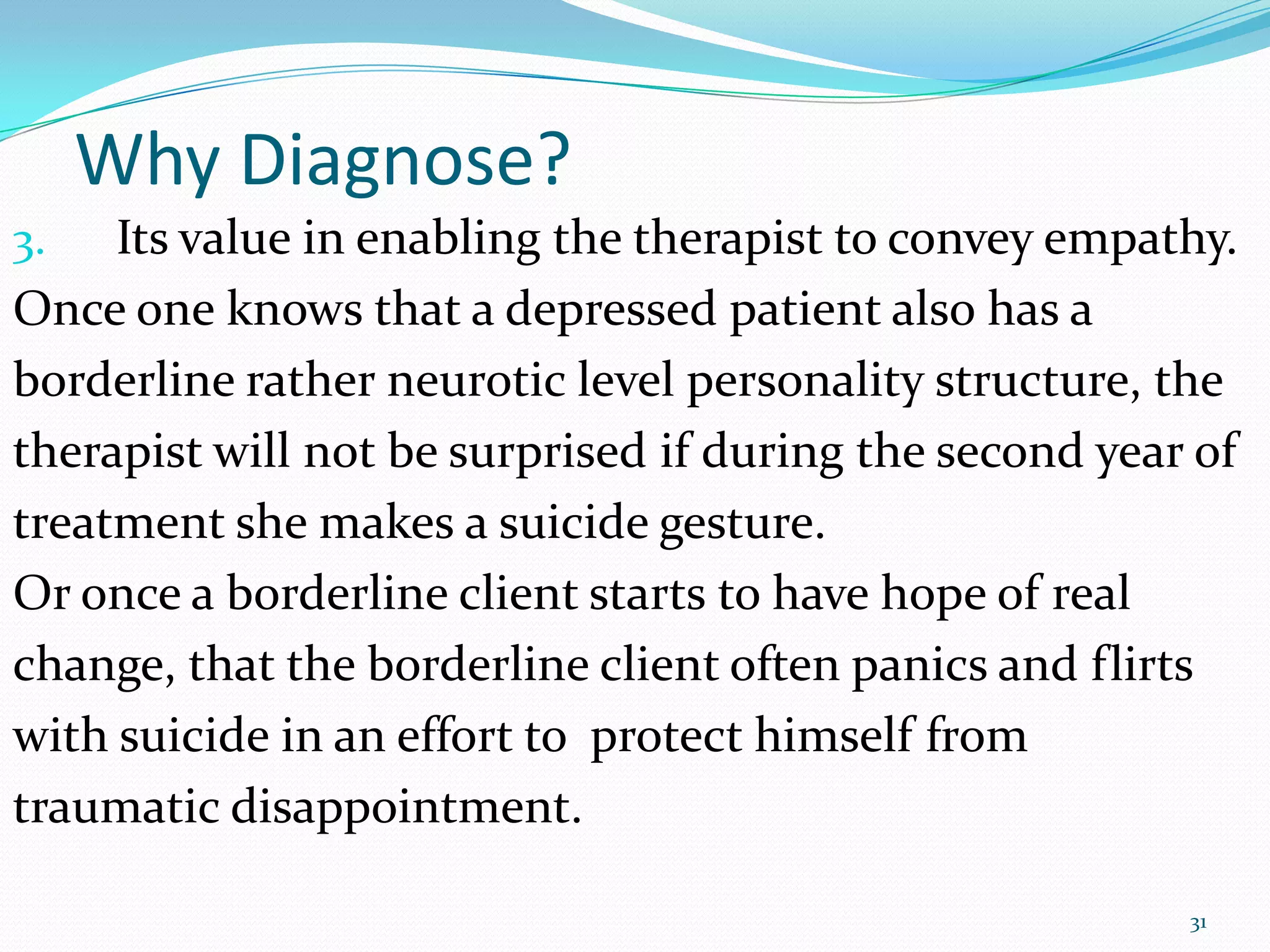Why Diagnose?
3. Its value in enabling the therapist to convey empathy.
Once one knows that a depressed patient also has a
borderline rather neurotic level personality structure, the
therapist will not be surprised if during the second year of
treatment she makes a suicide gesture.
Or once a borderline client starts to have hope of real
change, that the borderline client often panics and flirts
with suicide in an effort to protect himself from
traumatic disappointment.
31
 