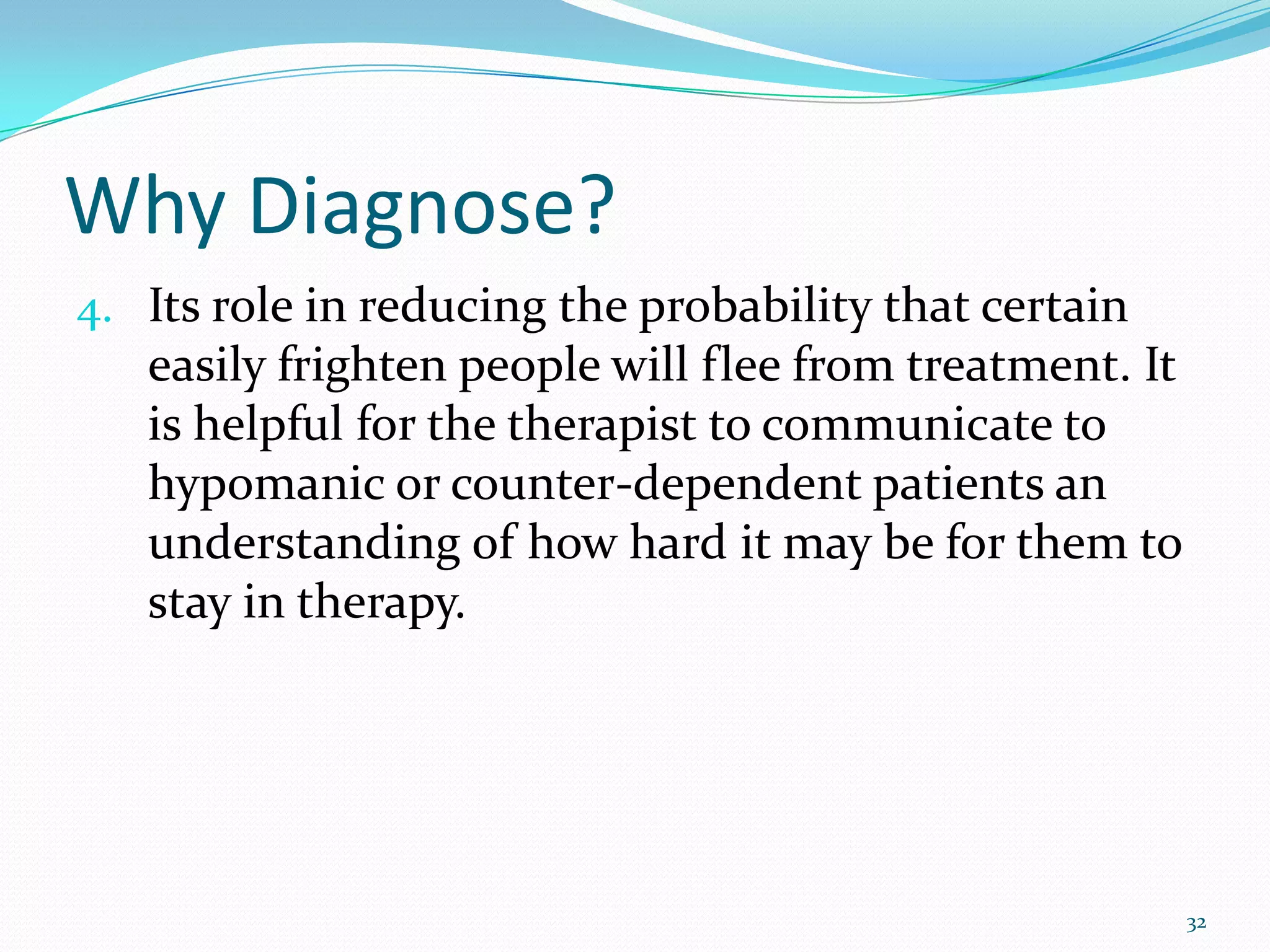 Why Diagnose?
4. Its role in reducing the probability that certain
easily frighten people will flee from treatment. It
is helpful for the therapist to communicate to
hypomanic or counter-dependent patients an
understanding of how hard it may be for them to
stay in therapy.
32
 