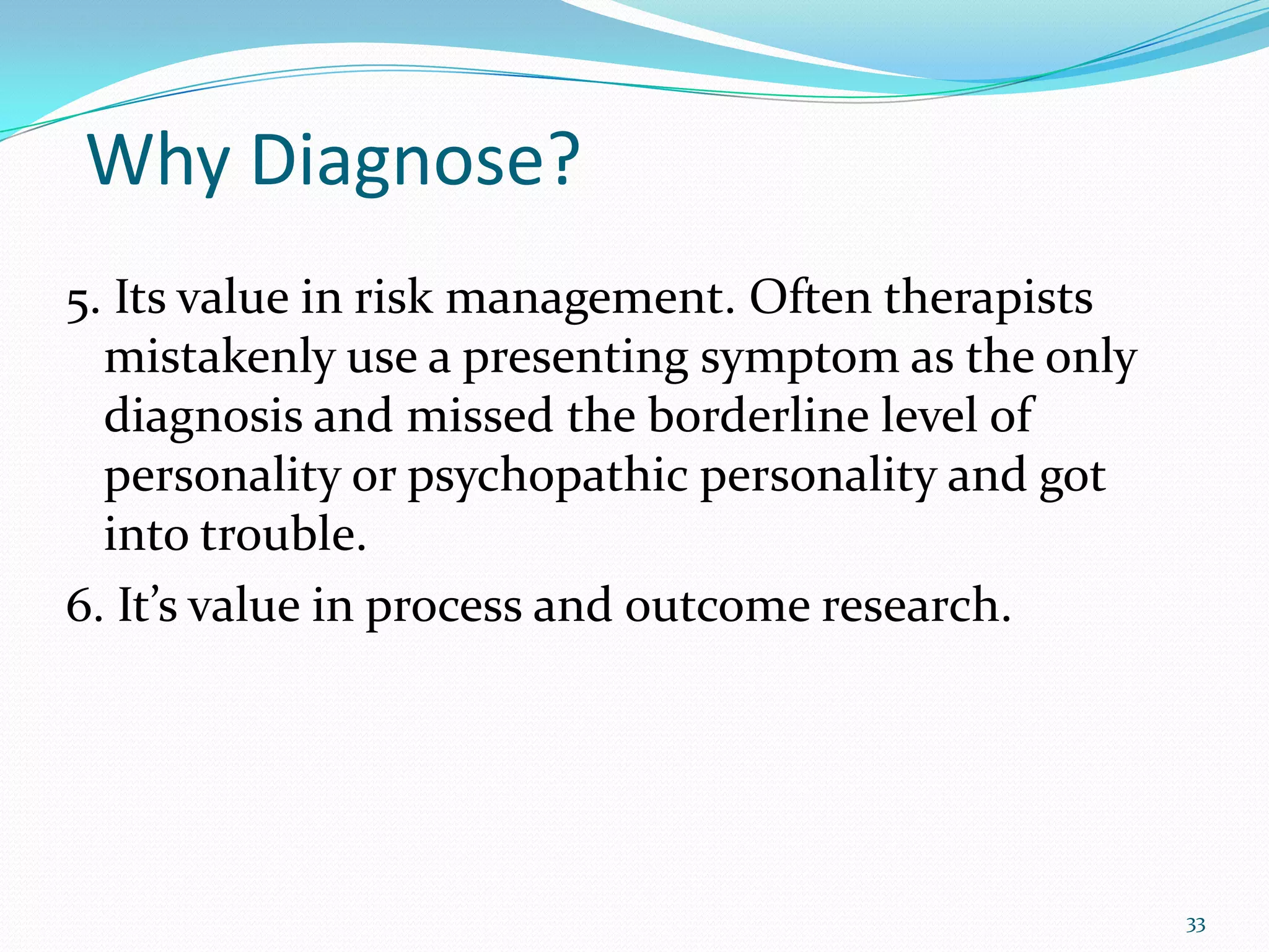 Why Diagnose?
5. Its value in risk management. Often therapists
mistakenly use a presenting symptom as the only
diagnosis and missed the borderline level of
personality or psychopathic personality and got
into trouble.
6. It’s value in process and outcome research.
33
 