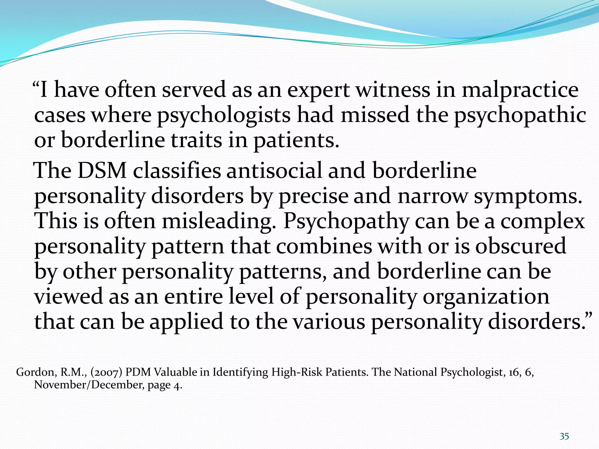 “I have often served as an expert witness in malpractice
cases where psychologists had missed the psychopathic
or borderline traits in patients.
The DSM classifies antisocial and borderline
personality disorders by precise and narrow symptoms.
This is often misleading. Psychopathy can be a complex
personality pattern that combines with or is obscured
by other personality patterns, and borderline can be
viewed as an entire level of personality organization
that can be applied to the various personality disorders.”
Gordon, R.M., (2007) PDM Valuable in Identifying High-Risk Patients. The National Psychologist, 16, 6,
November/December, page 4.
35
 