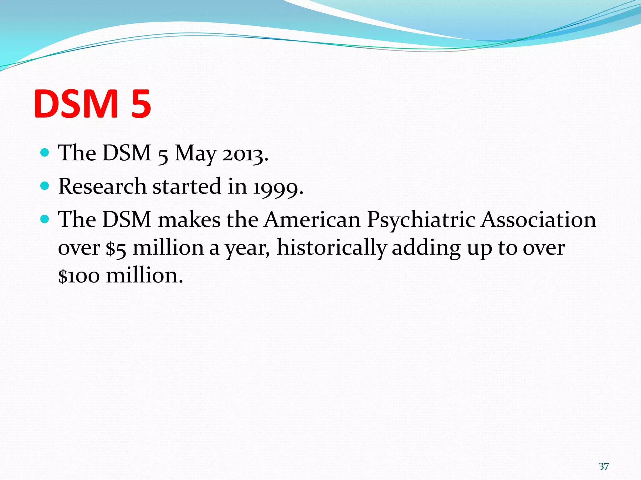 DSM 5
 The DSM 5 May 2013.
 Research started in 1999.
 The DSM makes the American Psychiatric Association
over $5 million a year, historically adding up to over
$100 million.
37
 