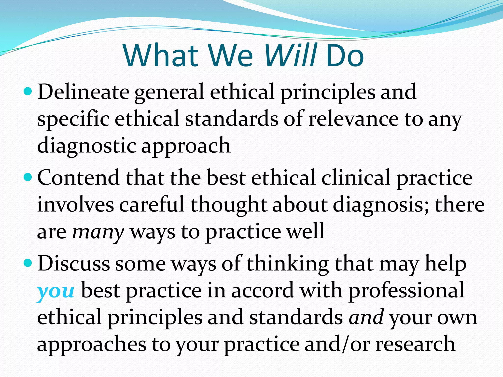What We Will Do
 Delineate general ethical principles and
specific ethical standards of relevance to any
diagnostic approach
 Contend that the best ethical clinical practice
involves careful thought about diagnosis; there
are many ways to practice well
 Discuss some ways of thinking that may help
you best practice in accord with professional
ethical principles and standards and your own
approaches to your practice and/or research
 