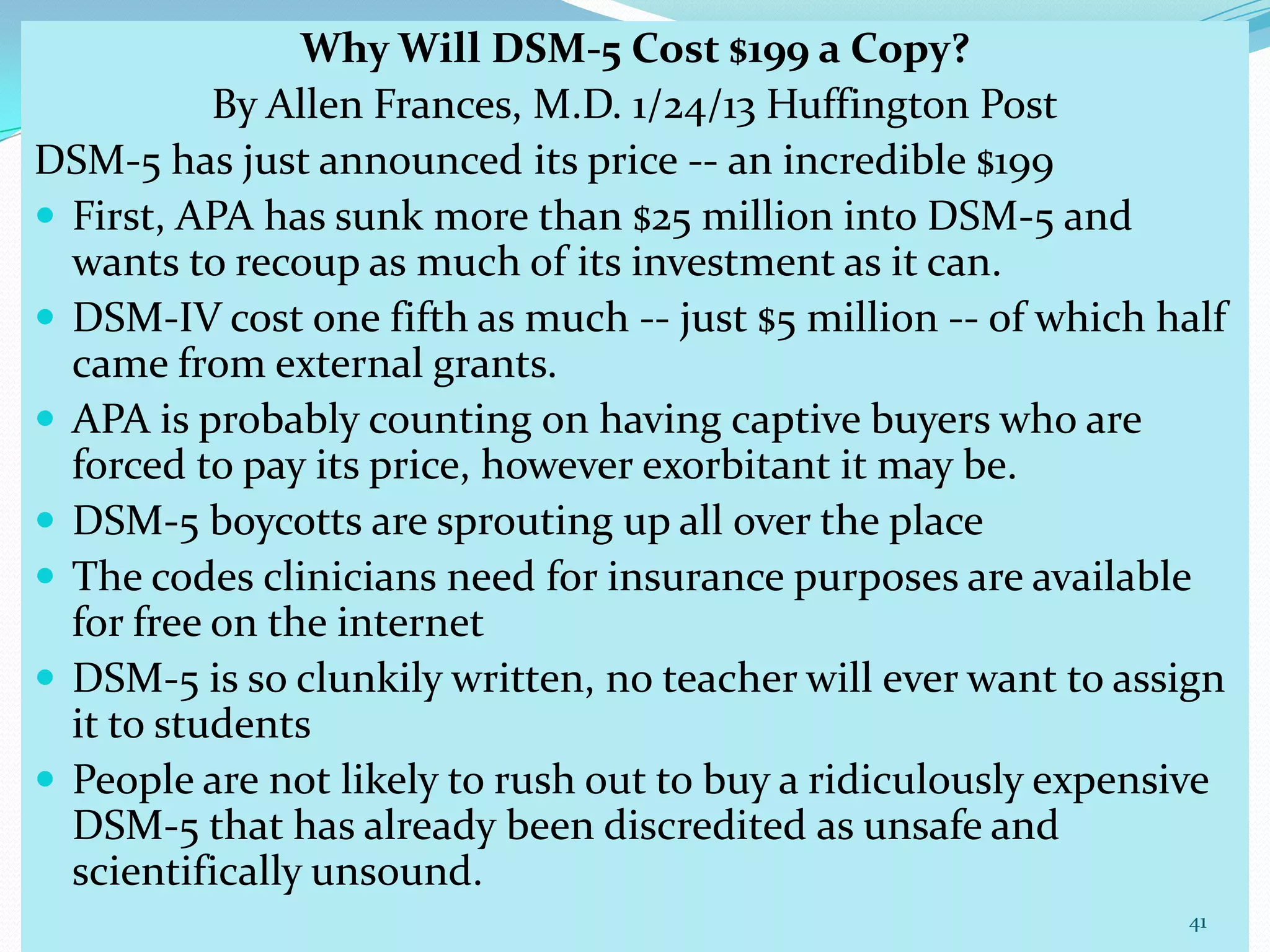 Why Will DSM-5 Cost $199 a Copy?
By Allen Frances, M.D. 1/24/13 Huffington Post
DSM-5 has just announced its price -- an incredible $199
 First, APA has sunk more than $25 million into DSM-5 and
wants to recoup as much of its investment as it can.
 DSM-IV cost one fifth as much -- just $5 million -- of which half
came from external grants.
 APA is probably counting on having captive buyers who are
forced to pay its price, however exorbitant it may be.
 DSM-5 boycotts are sprouting up all over the place
 The codes clinicians need for insurance purposes are available
for free on the internet
 DSM-5 is so clunkily written, no teacher will ever want to assign
it to students
 People are not likely to rush out to buy a ridiculously expensive
DSM-5 that has already been discredited as unsafe and
scientifically unsound.
41
 