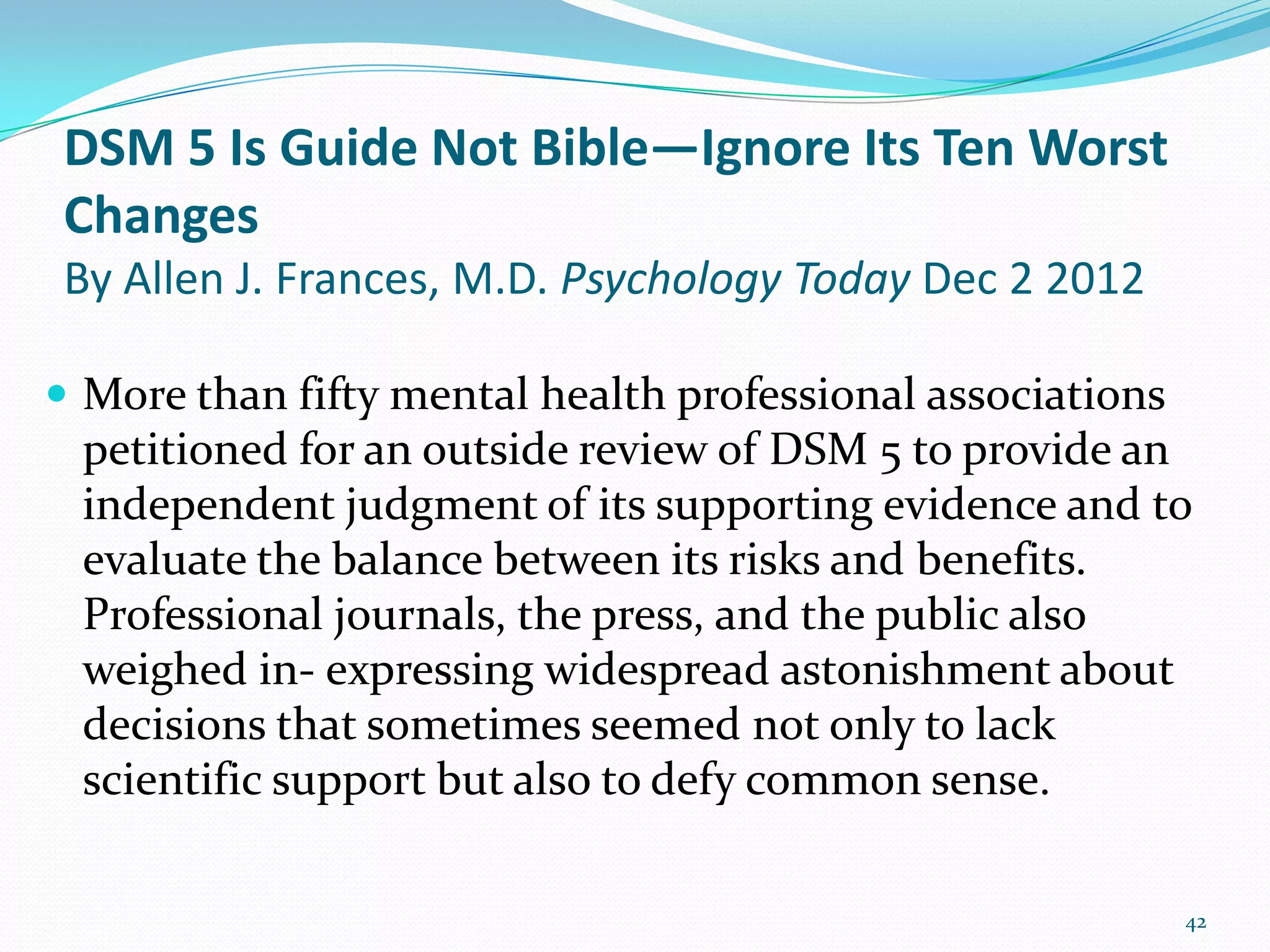DSM 5 Is Guide Not Bible—Ignore Its Ten Worst
Changes
By Allen J. Frances, M.D. Psychology Today Dec 2 2012
 More than fifty mental health professional associations
petitioned for an outside review of DSM 5 to provide an
independent judgment of its supporting evidence and to
evaluate the balance between its risks and benefits.
Professional journals, the press, and the public also
weighed in- expressing widespread astonishment about
decisions that sometimes seemed not only to lack
scientific support but also to defy common sense.
42
 