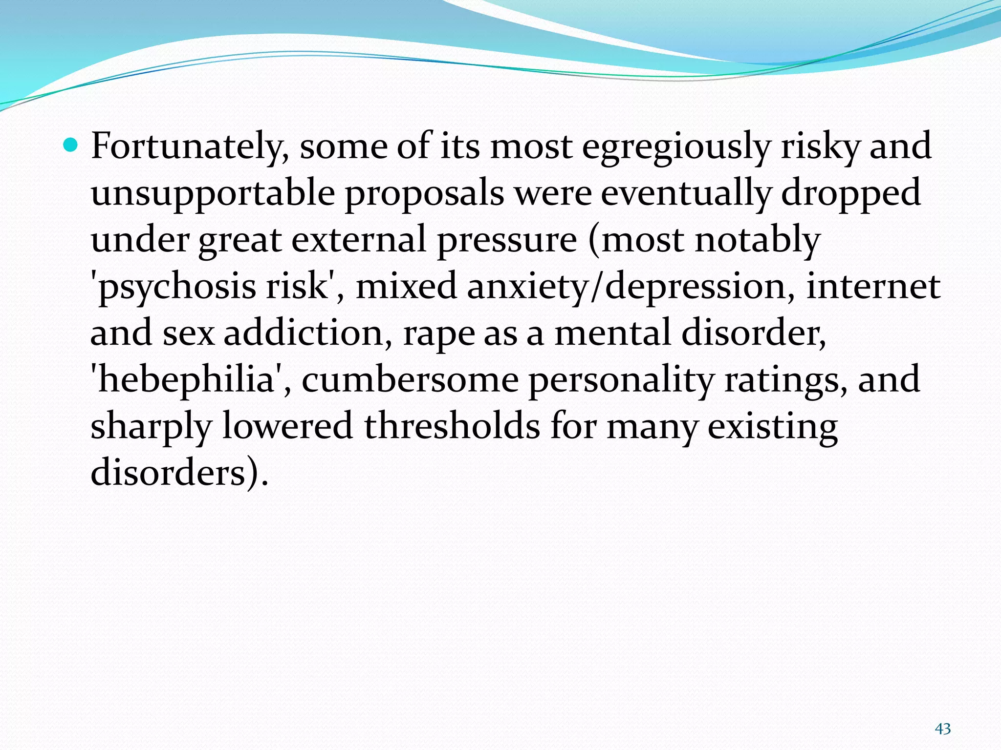  Fortunately, some of its most egregiously risky and
unsupportable proposals were eventually dropped
under great external pressure (most notably
'psychosis risk', mixed anxiety/depression, internet
and sex addiction, rape as a mental disorder,
'hebephilia', cumbersome personality ratings, and
sharply lowered thresholds for many existing
disorders).
43
 