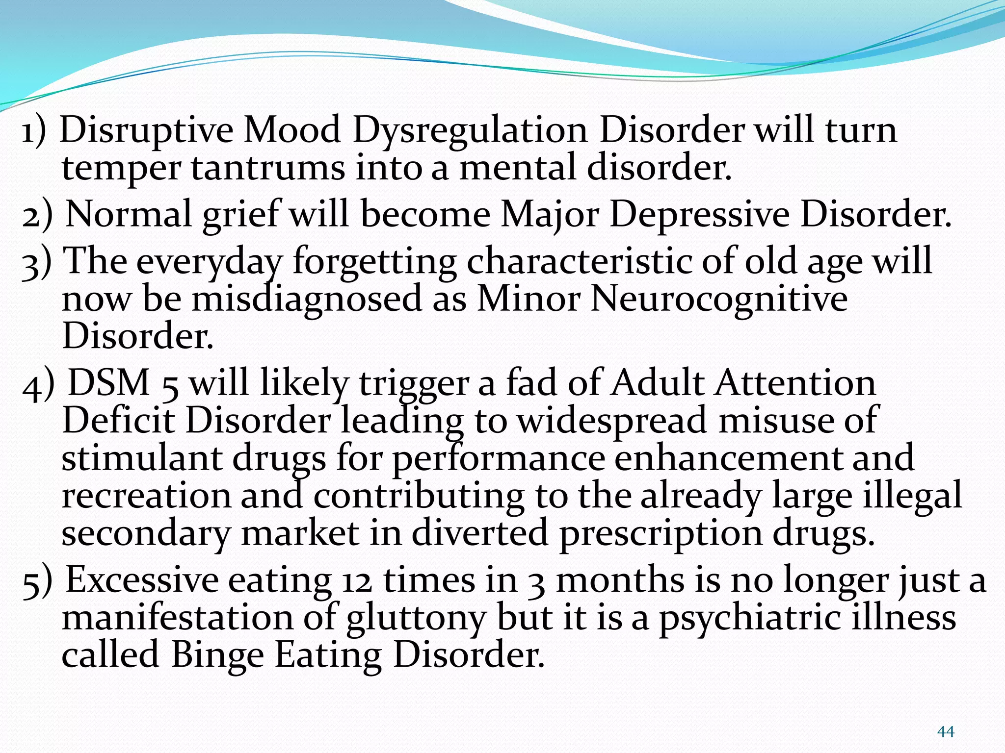 1) Disruptive Mood Dysregulation Disorder will turn
temper tantrums into a mental disorder.
2) Normal grief will become Major Depressive Disorder.
3) The everyday forgetting characteristic of old age will
now be misdiagnosed as Minor Neurocognitive
Disorder.
4) DSM 5 will likely trigger a fad of Adult Attention
Deficit Disorder leading to widespread misuse of
stimulant drugs for performance enhancement and
recreation and contributing to the already large illegal
secondary market in diverted prescription drugs.
5) Excessive eating 12 times in 3 months is no longer just a
manifestation of gluttony but it is a psychiatric illness
called Binge Eating Disorder.
44
 