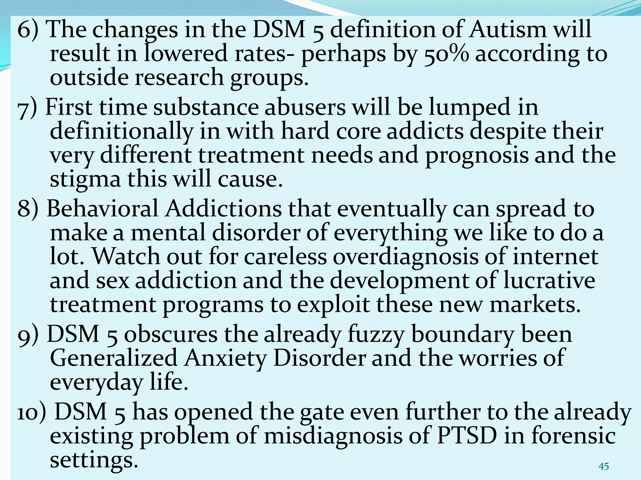 6) The changes in the DSM 5 definition of Autism will
result in lowered rates- perhaps by 50% according to
outside research groups.
7) First time substance abusers will be lumped in
definitionally in with hard core addicts despite their
very different treatment needs and prognosis and the
stigma this will cause.
8) Behavioral Addictions that eventually can spread to
make a mental disorder of everything we like to do a
lot. Watch out for careless overdiagnosis of internet
and sex addiction and the development of lucrative
treatment programs to exploit these new markets.
9) DSM 5 obscures the already fuzzy boundary been
Generalized Anxiety Disorder and the worries of
everyday life.
10) DSM 5 has opened the gate even further to the already
existing problem of misdiagnosis of PTSD in forensic
settings. 45
 