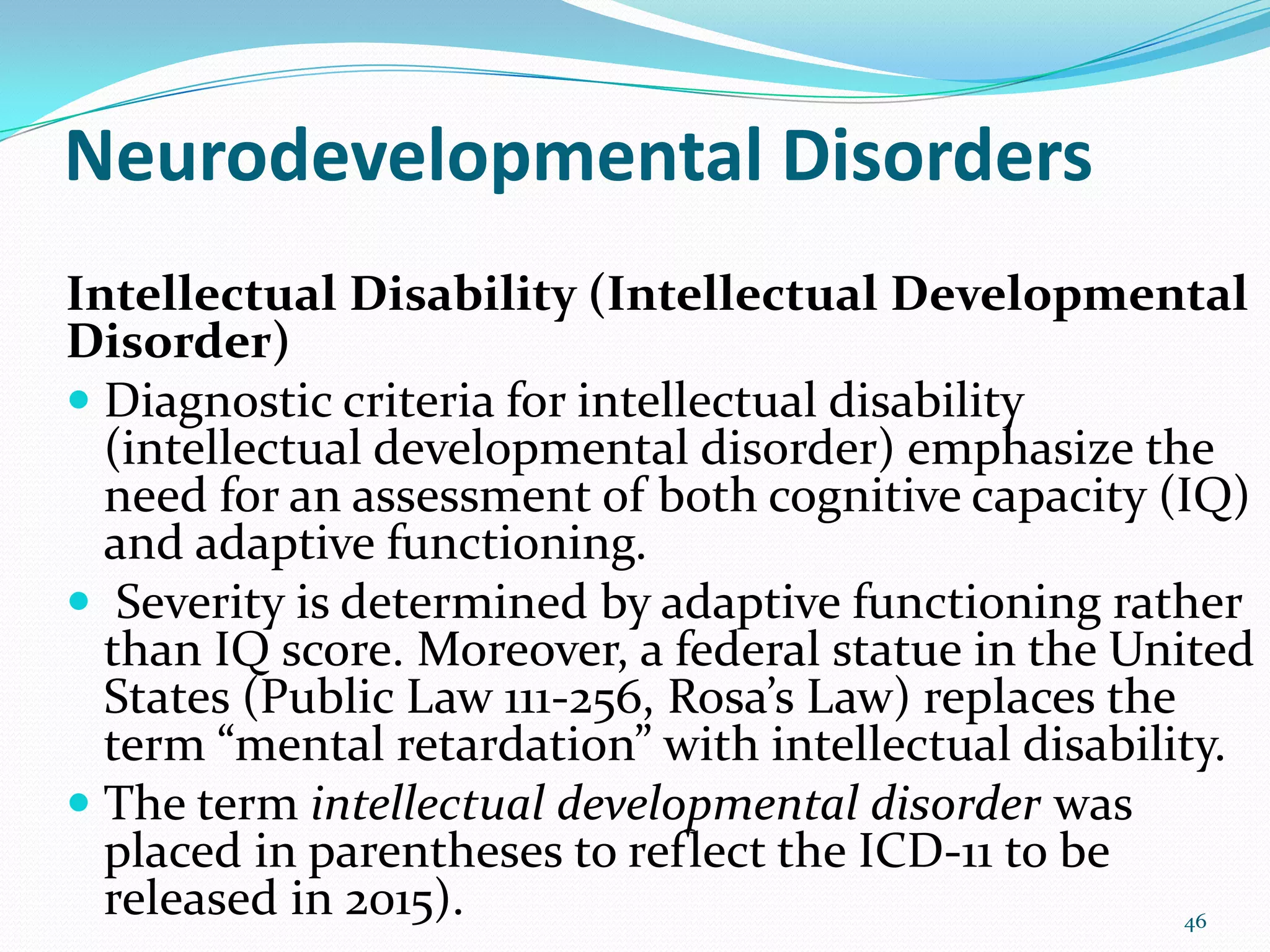 Neurodevelopmental Disorders
Intellectual Disability (Intellectual Developmental
Disorder)
 Diagnostic criteria for intellectual disability
(intellectual developmental disorder) emphasize the
need for an assessment of both cognitive capacity (IQ)
and adaptive functioning.
 Severity is determined by adaptive functioning rather
than IQ score. Moreover, a federal statue in the United
States (Public Law 111-256, Rosa’s Law) replaces the
term “mental retardation” with intellectual disability.
 The term intellectual developmental disorder was
placed in parentheses to reflect the ICD-11 to be
released in 2015). 46
 