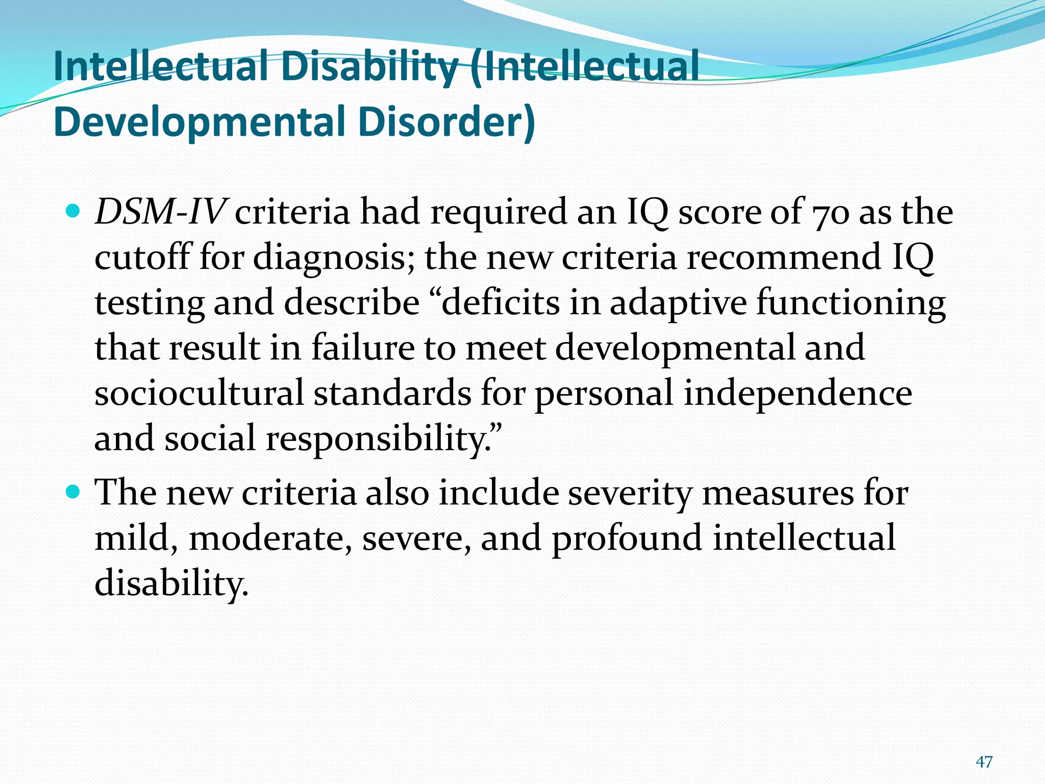 Intellectual Disability (Intellectual
Developmental Disorder)
 DSM-IV criteria had required an IQ score of 70 as the
cutoff for diagnosis; the new criteria recommend IQ
testing and describe “deficits in adaptive functioning
that result in failure to meet developmental and
sociocultural standards for personal independence
and social responsibility.”
 The new criteria also include severity measures for
mild, moderate, severe, and profound intellectual
disability.
47
 