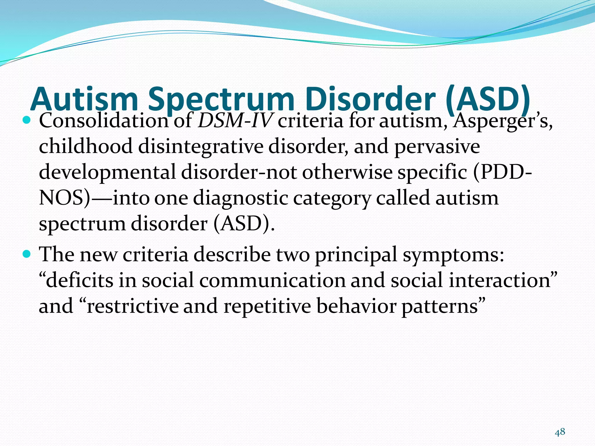 Autism Spectrum Disorder (ASD) Consolidation of DSM-IV criteria for autism, Asperger’s,
childhood disintegrative disorder, and pervasive
developmental disorder-not otherwise specific (PDD-
NOS)—into one diagnostic category called autism
spectrum disorder (ASD).
 The new criteria describe two principal symptoms:
“deficits in social communication and social interaction”
and “restrictive and repetitive behavior patterns”
48
 