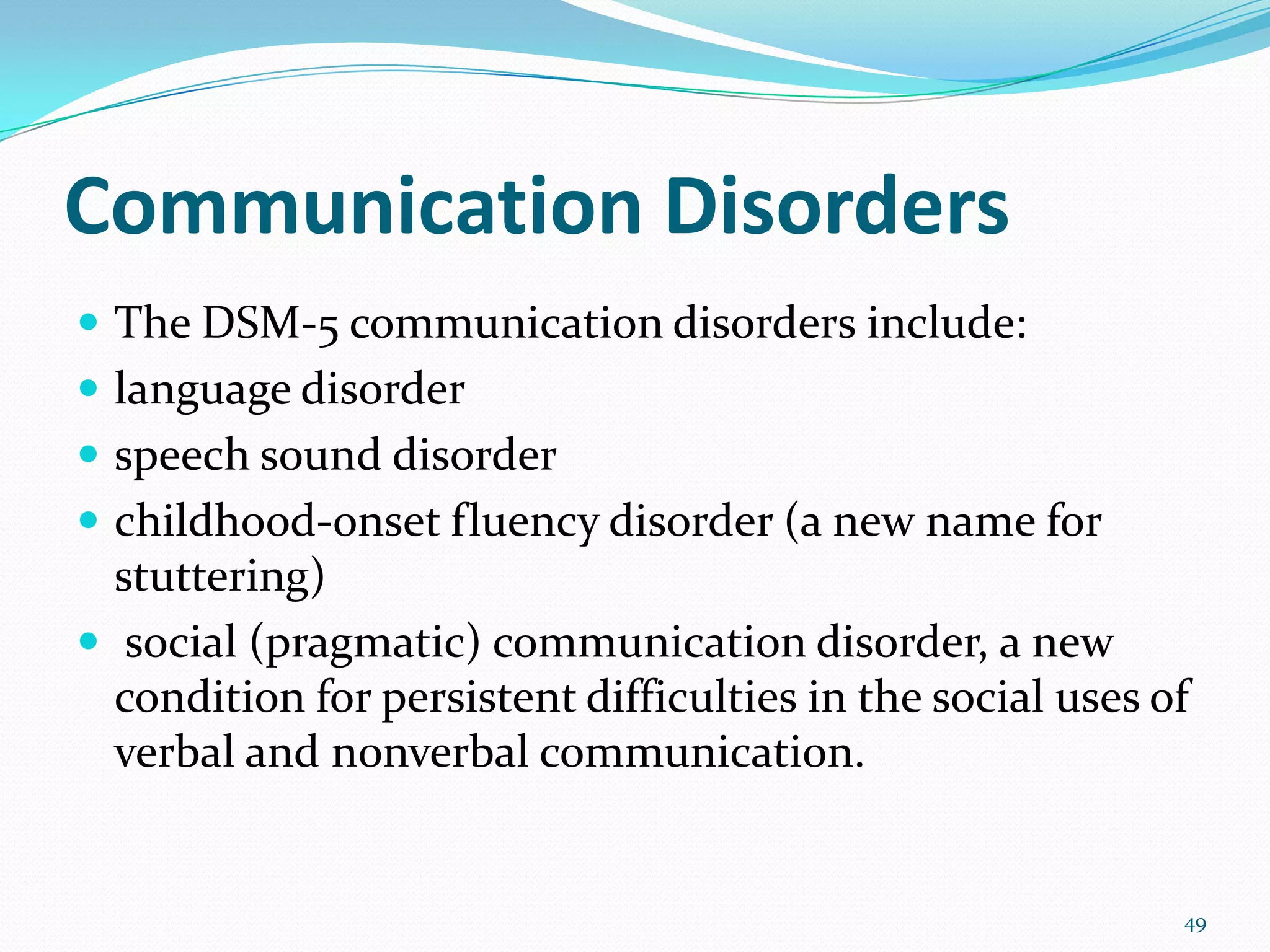 Communication Disorders
 The DSM-5 communication disorders include:
 language disorder
 speech sound disorder
 childhood-onset fluency disorder (a new name for
stuttering)
 social (pragmatic) communication disorder, a new
condition for persistent difficulties in the social uses of
verbal and nonverbal communication.
49
 