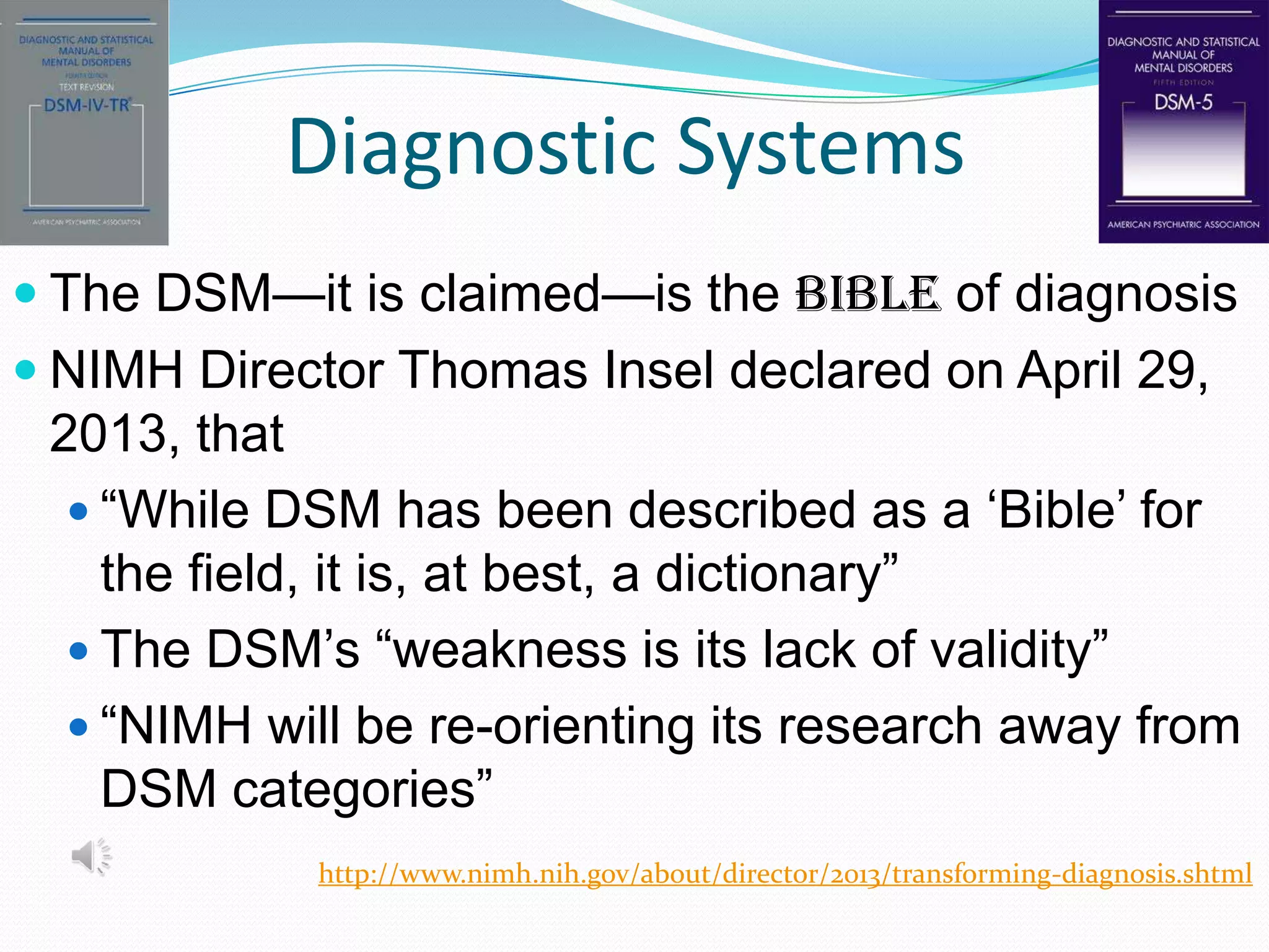 Diagnostic Systems
 The DSM—it is claimed—is the Bible of diagnosis
 NIMH Director Thomas Insel declared on April 29,
2013, that
 “While DSM has been described as a „Bible‟ for
the field, it is, at best, a dictionary”
 The DSM‟s “weakness is its lack of validity”
 “NIMH will be re-orienting its research away from
DSM categories”
http://www.nimh.nih.gov/about/director/2013/transforming-diagnosis.shtml
 