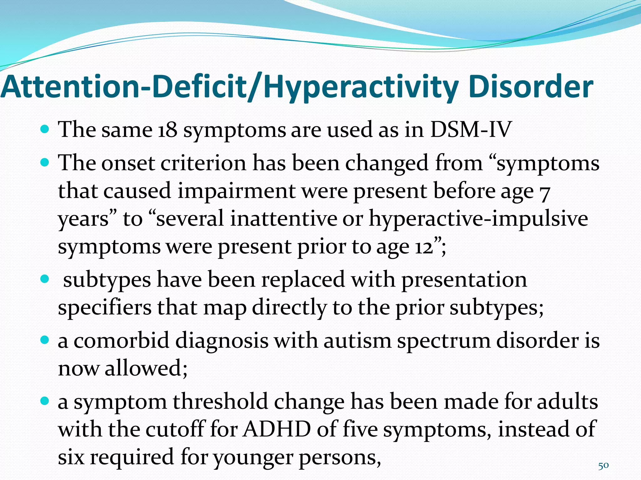 Attention-Deficit/Hyperactivity Disorder
 The same 18 symptoms are used as in DSM-IV
 The onset criterion has been changed from “symptoms
that caused impairment were present before age 7
years” to “several inattentive or hyperactive-impulsive
symptoms were present prior to age 12”;
 subtypes have been replaced with presentation
specifiers that map directly to the prior subtypes;
 a comorbid diagnosis with autism spectrum disorder is
now allowed;
 a symptom threshold change has been made for adults
with the cutoff for ADHD of five symptoms, instead of
six required for younger persons, 50
 