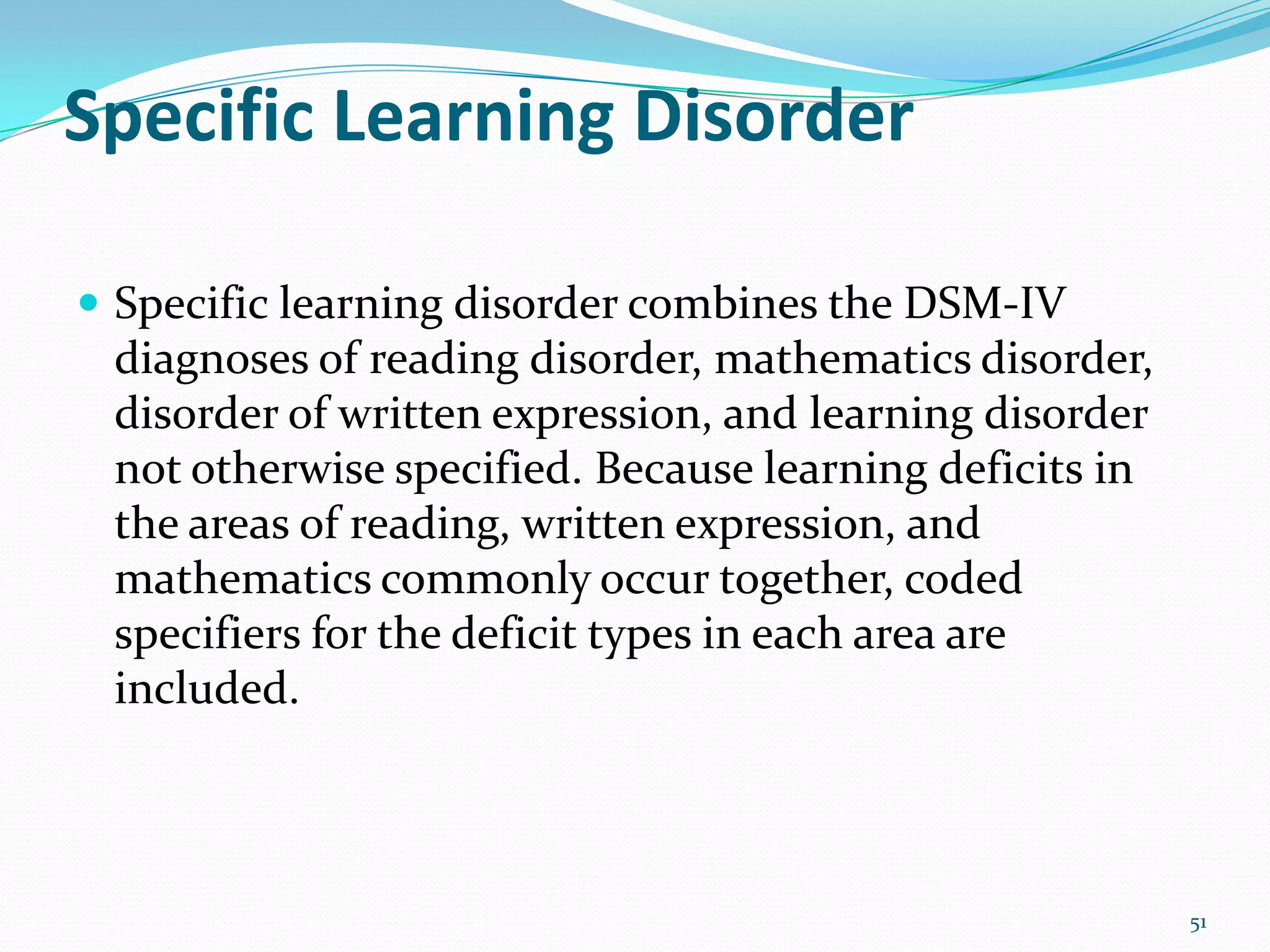 Specific Learning Disorder
 Specific learning disorder combines the DSM-IV
diagnoses of reading disorder, mathematics disorder,
disorder of written expression, and learning disorder
not otherwise specified. Because learning deficits in
the areas of reading, written expression, and
mathematics commonly occur together, coded
specifiers for the deficit types in each area are
included.
51
 
