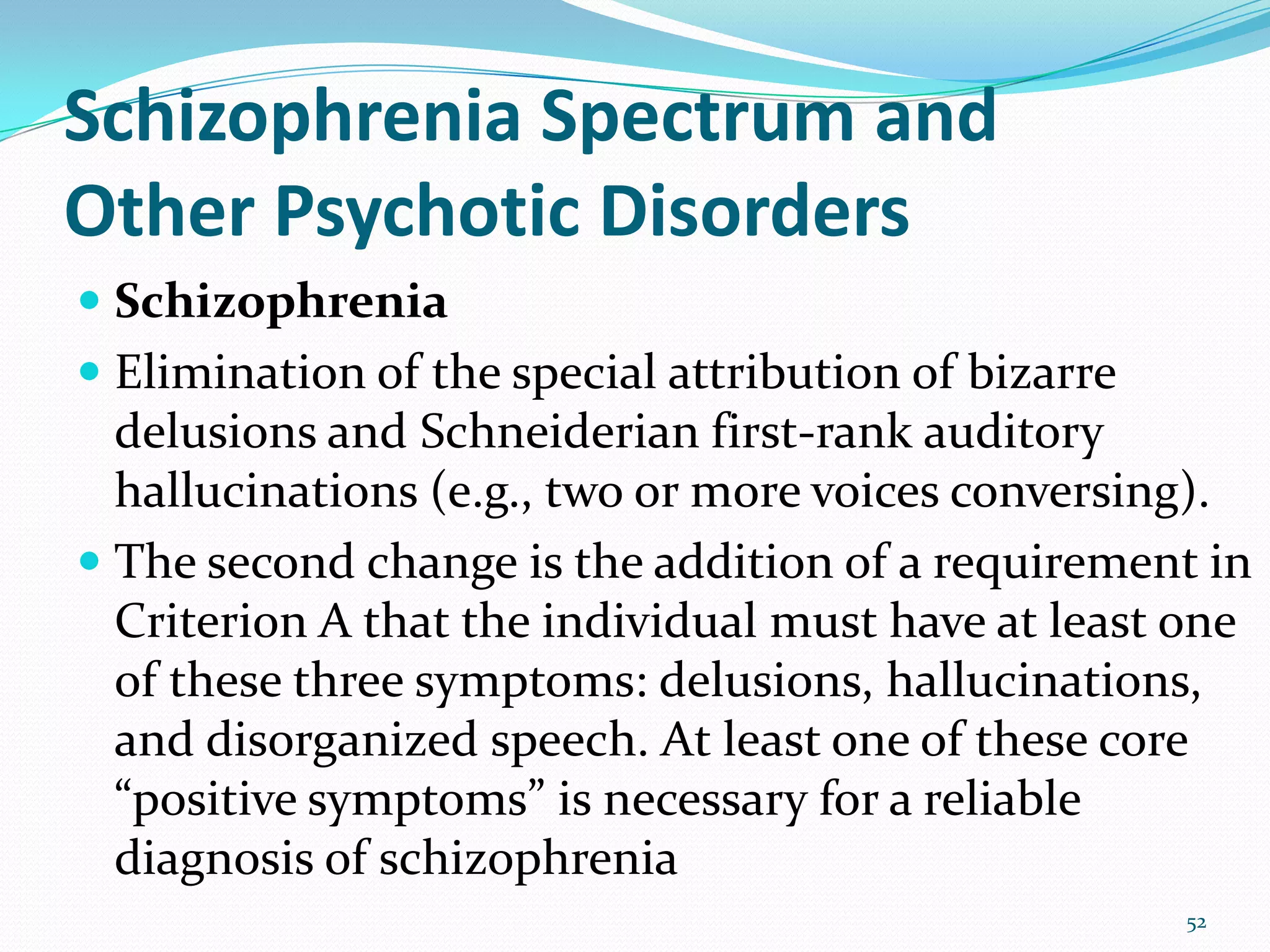 Schizophrenia Spectrum and
Other Psychotic Disorders
 Schizophrenia
 Elimination of the special attribution of bizarre
delusions and Schneiderian first-rank auditory
hallucinations (e.g., two or more voices conversing).
 The second change is the addition of a requirement in
Criterion A that the individual must have at least one
of these three symptoms: delusions, hallucinations,
and disorganized speech. At least one of these core
“positive symptoms” is necessary for a reliable
diagnosis of schizophrenia
52
 