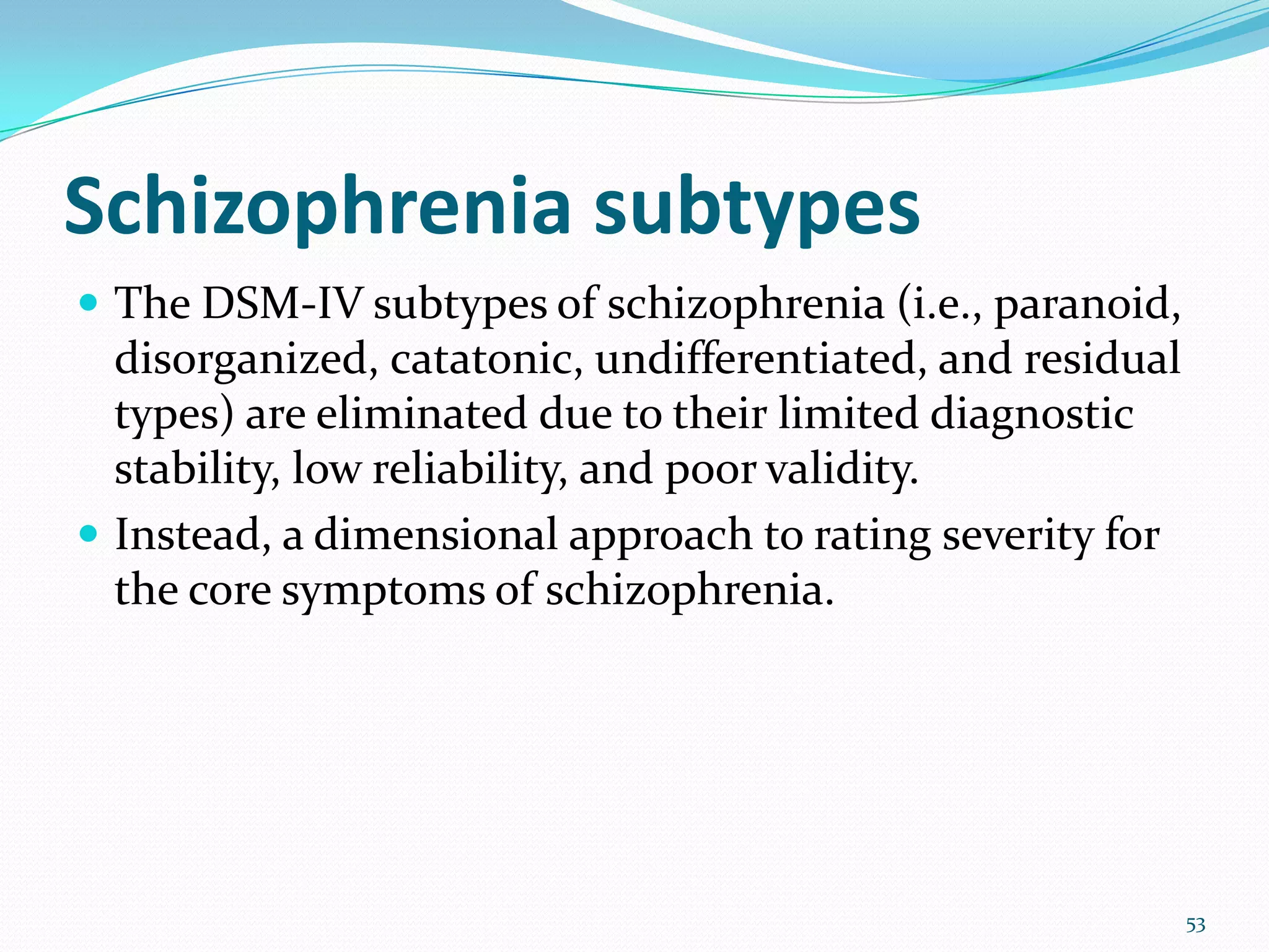 Schizophrenia subtypes
 The DSM-IV subtypes of schizophrenia (i.e., paranoid,
disorganized, catatonic, undifferentiated, and residual
types) are eliminated due to their limited diagnostic
stability, low reliability, and poor validity.
 Instead, a dimensional approach to rating severity for
the core symptoms of schizophrenia.
53
 