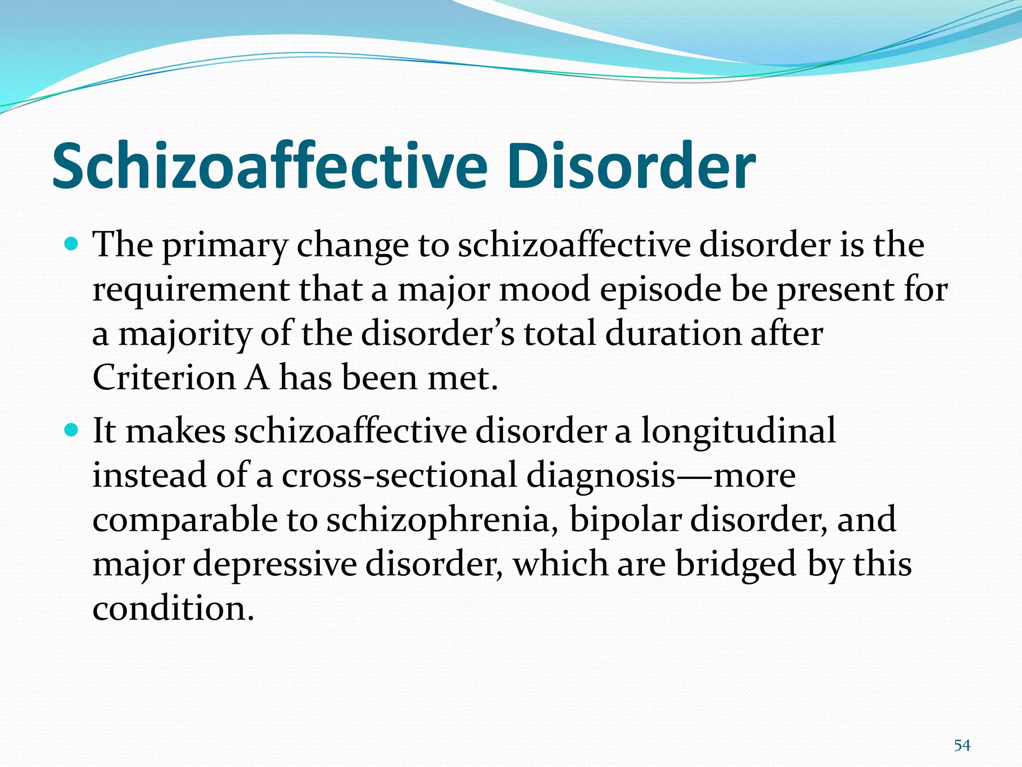 Schizoaffective Disorder
 The primary change to schizoaffective disorder is the
requirement that a major mood episode be present for
a majority of the disorder’s total duration after
Criterion A has been met.
 It makes schizoaffective disorder a longitudinal
instead of a cross-sectional diagnosis—more
comparable to schizophrenia, bipolar disorder, and
major depressive disorder, which are bridged by this
condition.
54
 