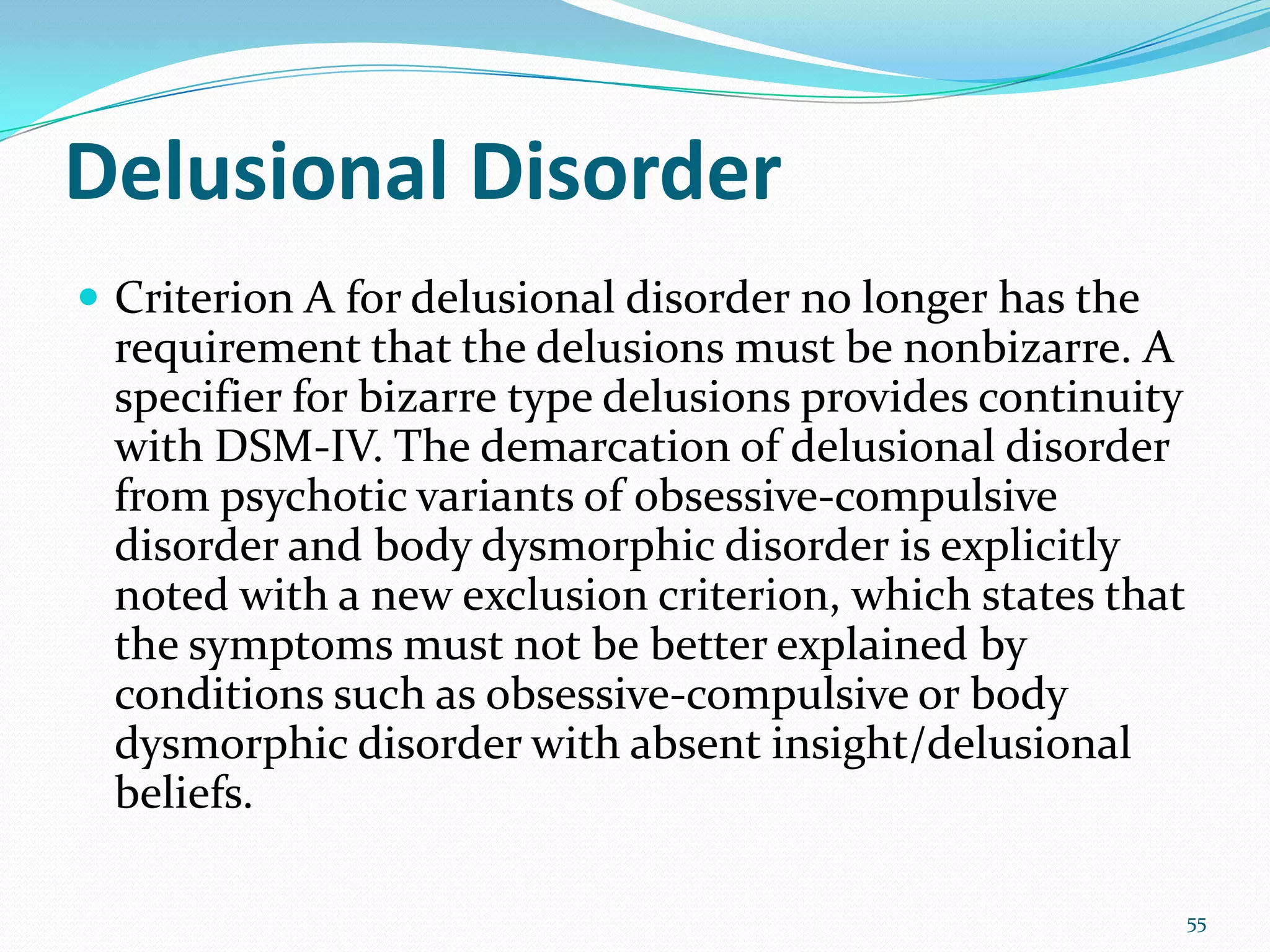 Delusional Disorder
 Criterion A for delusional disorder no longer has the
requirement that the delusions must be nonbizarre. A
specifier for bizarre type delusions provides continuity
with DSM-IV. The demarcation of delusional disorder
from psychotic variants of obsessive-compulsive
disorder and body dysmorphic disorder is explicitly
noted with a new exclusion criterion, which states that
the symptoms must not be better explained by
conditions such as obsessive-compulsive or body
dysmorphic disorder with absent insight/delusional
beliefs.
55
 