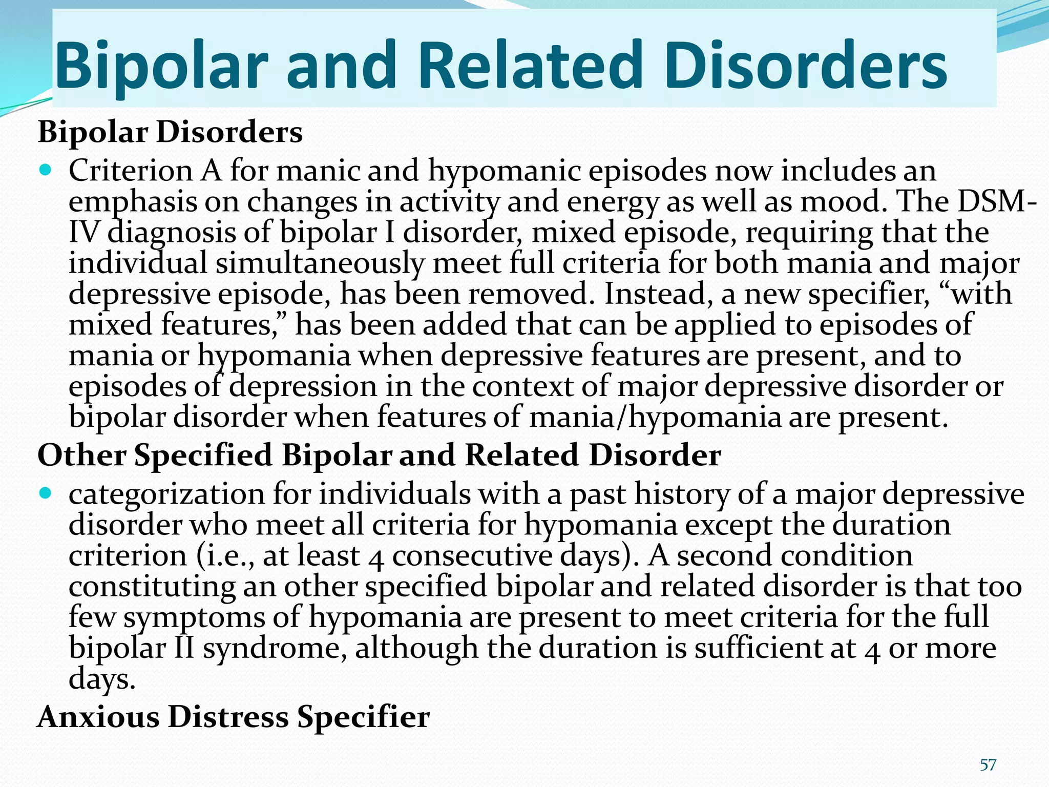 Bipolar and Related Disorders
Bipolar Disorders
 Criterion A for manic and hypomanic episodes now includes an
emphasis on changes in activity and energy as well as mood. The DSM-
IV diagnosis of bipolar I disorder, mixed episode, requiring that the
individual simultaneously meet full criteria for both mania and major
depressive episode, has been removed. Instead, a new specifier, “with
mixed features,” has been added that can be applied to episodes of
mania or hypomania when depressive features are present, and to
episodes of depression in the context of major depressive disorder or
bipolar disorder when features of mania/hypomania are present.
Other Specified Bipolar and Related Disorder
 categorization for individuals with a past history of a major depressive
disorder who meet all criteria for hypomania except the duration
criterion (i.e., at least 4 consecutive days). A second condition
constituting an other specified bipolar and related disorder is that too
few symptoms of hypomania are present to meet criteria for the full
bipolar II syndrome, although the duration is sufficient at 4 or more
days.
Anxious Distress Specifier
57
 
