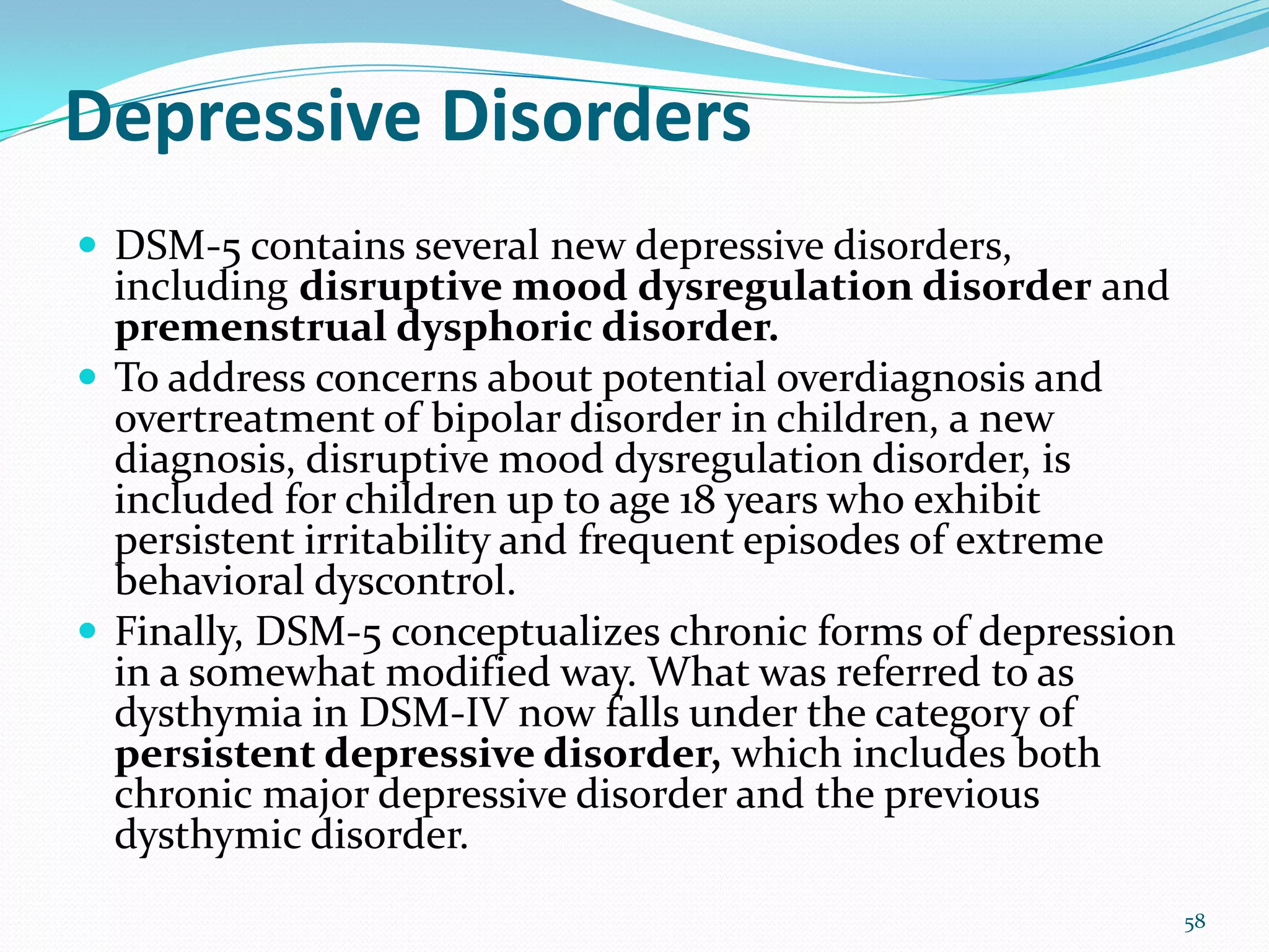 Depressive Disorders
 DSM-5 contains several new depressive disorders,
including disruptive mood dysregulation disorder and
premenstrual dysphoric disorder.
 To address concerns about potential overdiagnosis and
overtreatment of bipolar disorder in children, a new
diagnosis, disruptive mood dysregulation disorder, is
included for children up to age 18 years who exhibit
persistent irritability and frequent episodes of extreme
behavioral dyscontrol.
 Finally, DSM-5 conceptualizes chronic forms of depression
in a somewhat modified way. What was referred to as
dysthymia in DSM-IV now falls under the category of
persistent depressive disorder, which includes both
chronic major depressive disorder and the previous
dysthymic disorder.
58
 