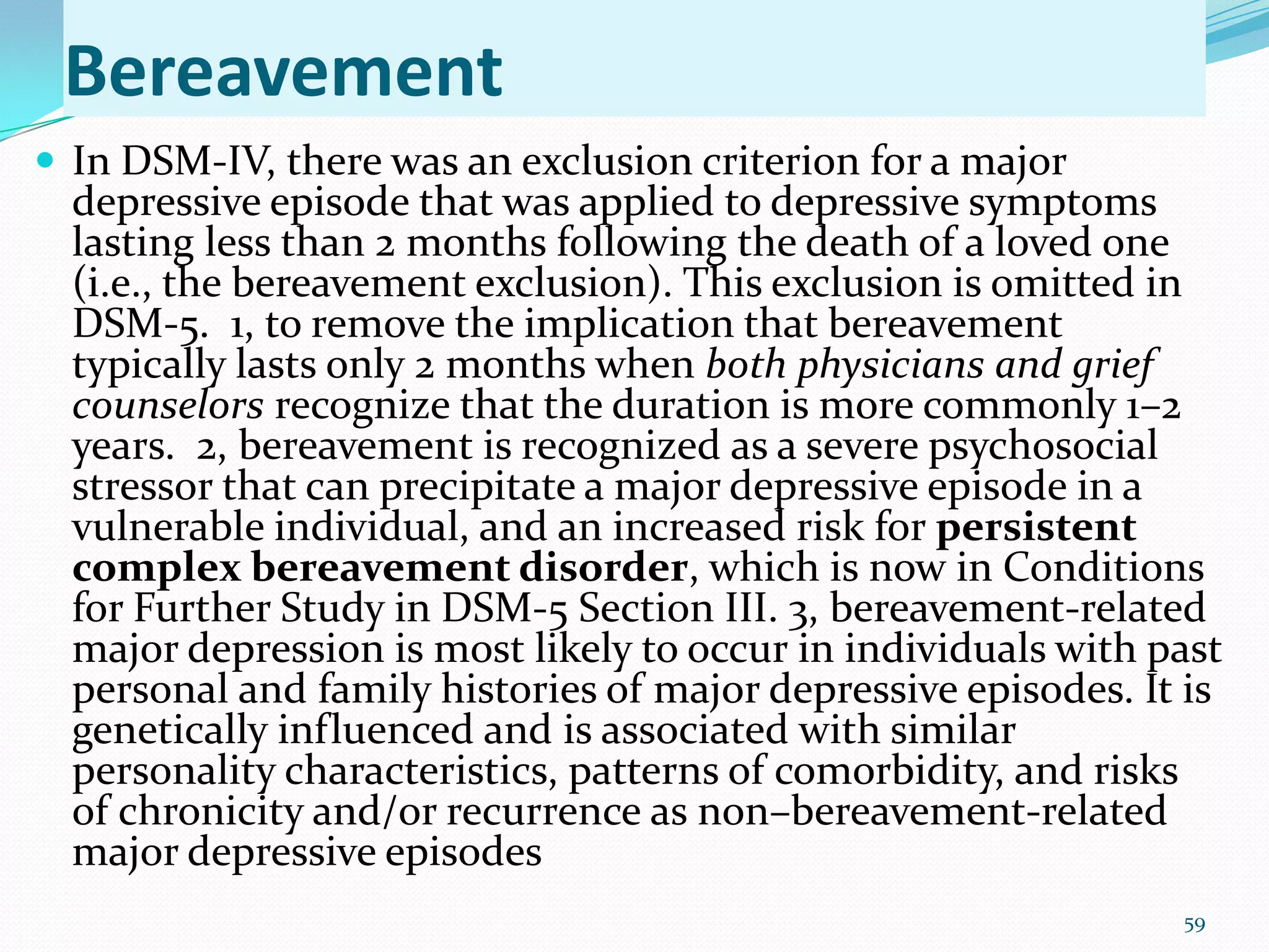 Bereavement
 In DSM-IV, there was an exclusion criterion for a major
depressive episode that was applied to depressive symptoms
lasting less than 2 months following the death of a loved one
(i.e., the bereavement exclusion). This exclusion is omitted in
DSM-5. 1, to remove the implication that bereavement
typically lasts only 2 months when both physicians and grief
counselors recognize that the duration is more commonly 1–2
years. 2, bereavement is recognized as a severe psychosocial
stressor that can precipitate a major depressive episode in a
vulnerable individual, and an increased risk for persistent
complex bereavement disorder, which is now in Conditions
for Further Study in DSM-5 Section III. 3, bereavement-related
major depression is most likely to occur in individuals with past
personal and family histories of major depressive episodes. It is
genetically influenced and is associated with similar
personality characteristics, patterns of comorbidity, and risks
of chronicity and/or recurrence as non–bereavement-related
major depressive episodes
59
 