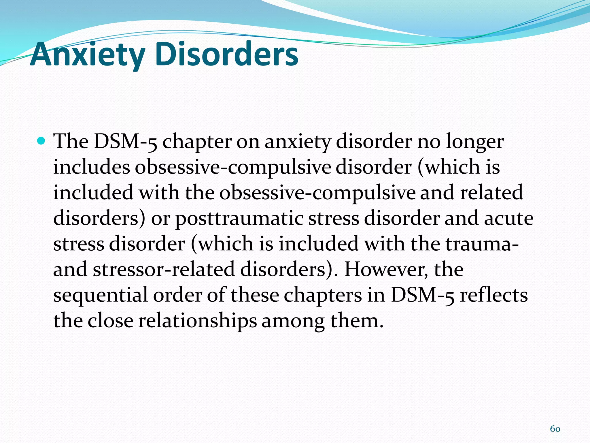 Anxiety Disorders
 The DSM-5 chapter on anxiety disorder no longer
includes obsessive-compulsive disorder (which is
included with the obsessive-compulsive and related
disorders) or posttraumatic stress disorder and acute
stress disorder (which is included with the trauma-
and stressor-related disorders). However, the
sequential order of these chapters in DSM-5 reflects
the close relationships among them.
60
 