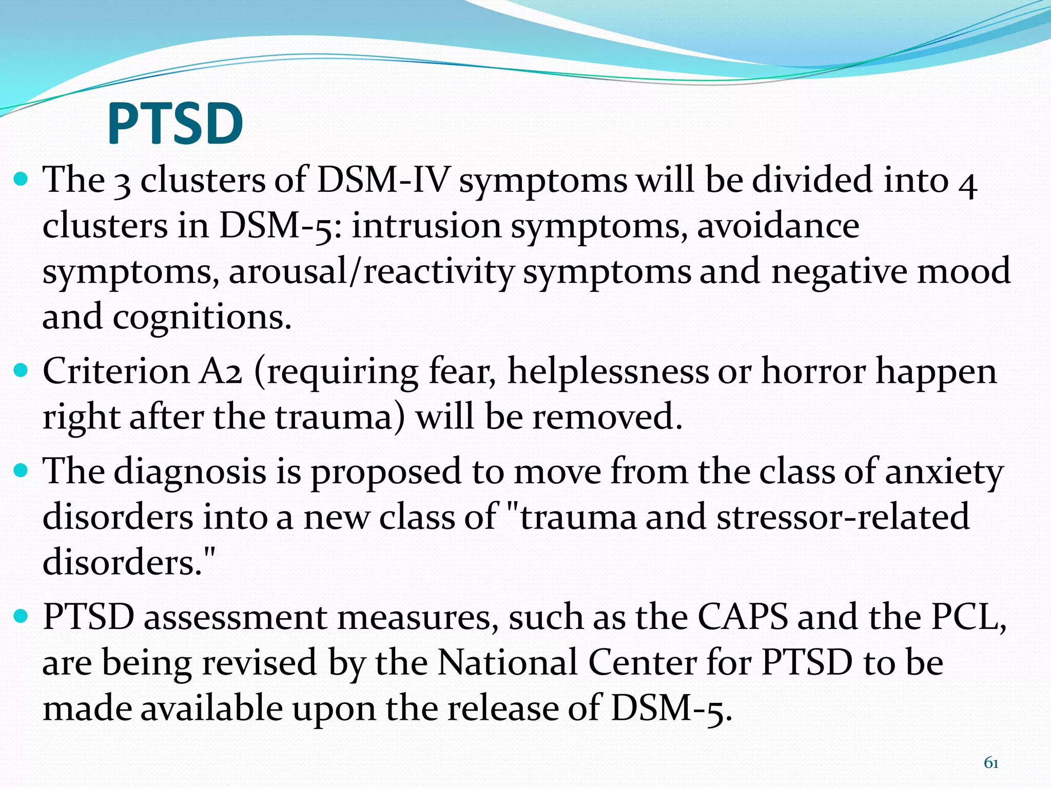 PTSD
 The 3 clusters of DSM-IV symptoms will be divided into 4
clusters in DSM-5: intrusion symptoms, avoidance
symptoms, arousal/reactivity symptoms and negative mood
and cognitions.
 Criterion A2 (requiring fear, helplessness or horror happen
right after the trauma) will be removed.
 The diagnosis is proposed to move from the class of anxiety
disorders into a new class of "trauma and stressor-related
disorders."
 PTSD assessment measures, such as the CAPS and the PCL,
are being revised by the National Center for PTSD to be
made available upon the release of DSM-5.
61
 