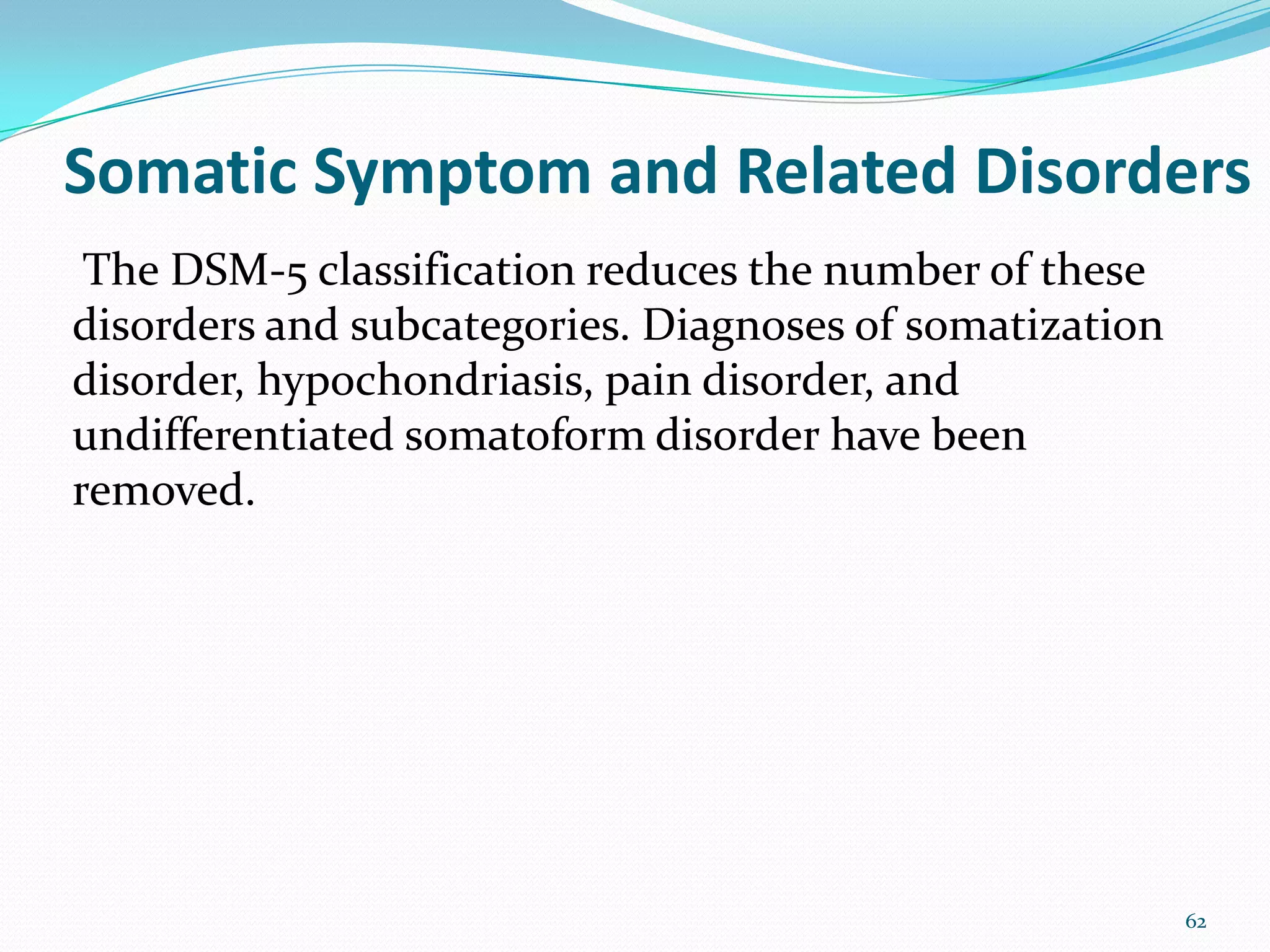 Somatic Symptom and Related Disorders
The DSM-5 classification reduces the number of these
disorders and subcategories. Diagnoses of somatization
disorder, hypochondriasis, pain disorder, and
undifferentiated somatoform disorder have been
removed.
62
 