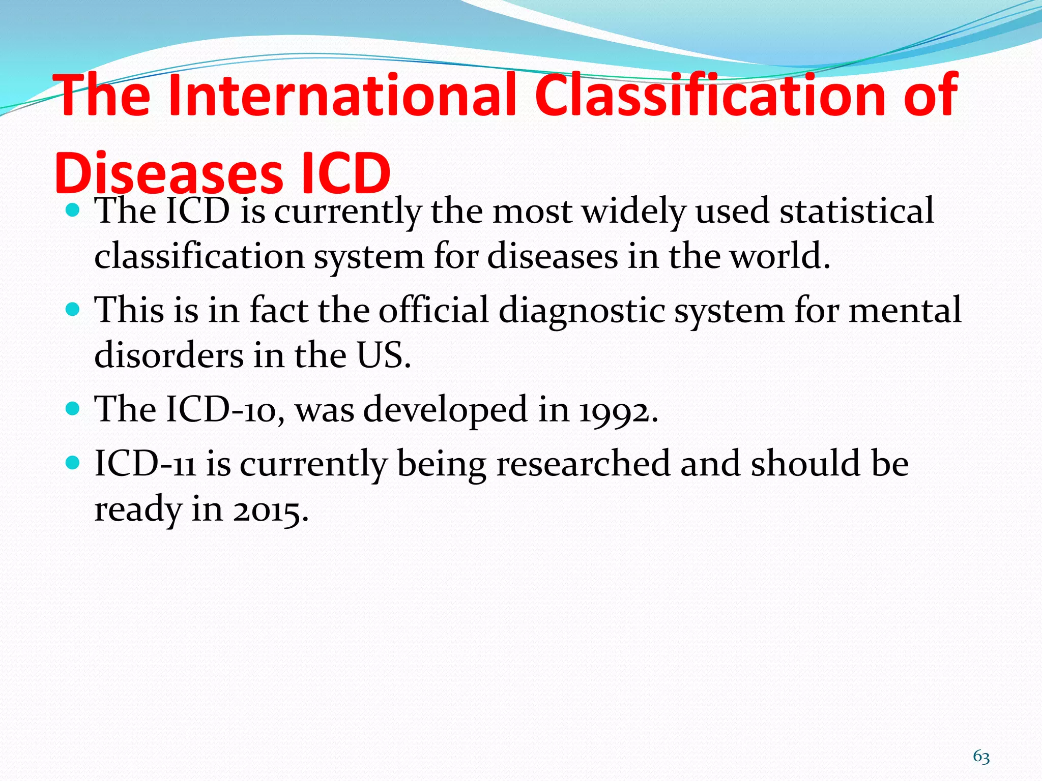 The International Classification of
Diseases ICD The ICD is currently the most widely used statistical
classification system for diseases in the world.
 This is in fact the official diagnostic system for mental
disorders in the US.
 The ICD-10, was developed in 1992.
 ICD-11 is currently being researched and should be
ready in 2015.
63
 