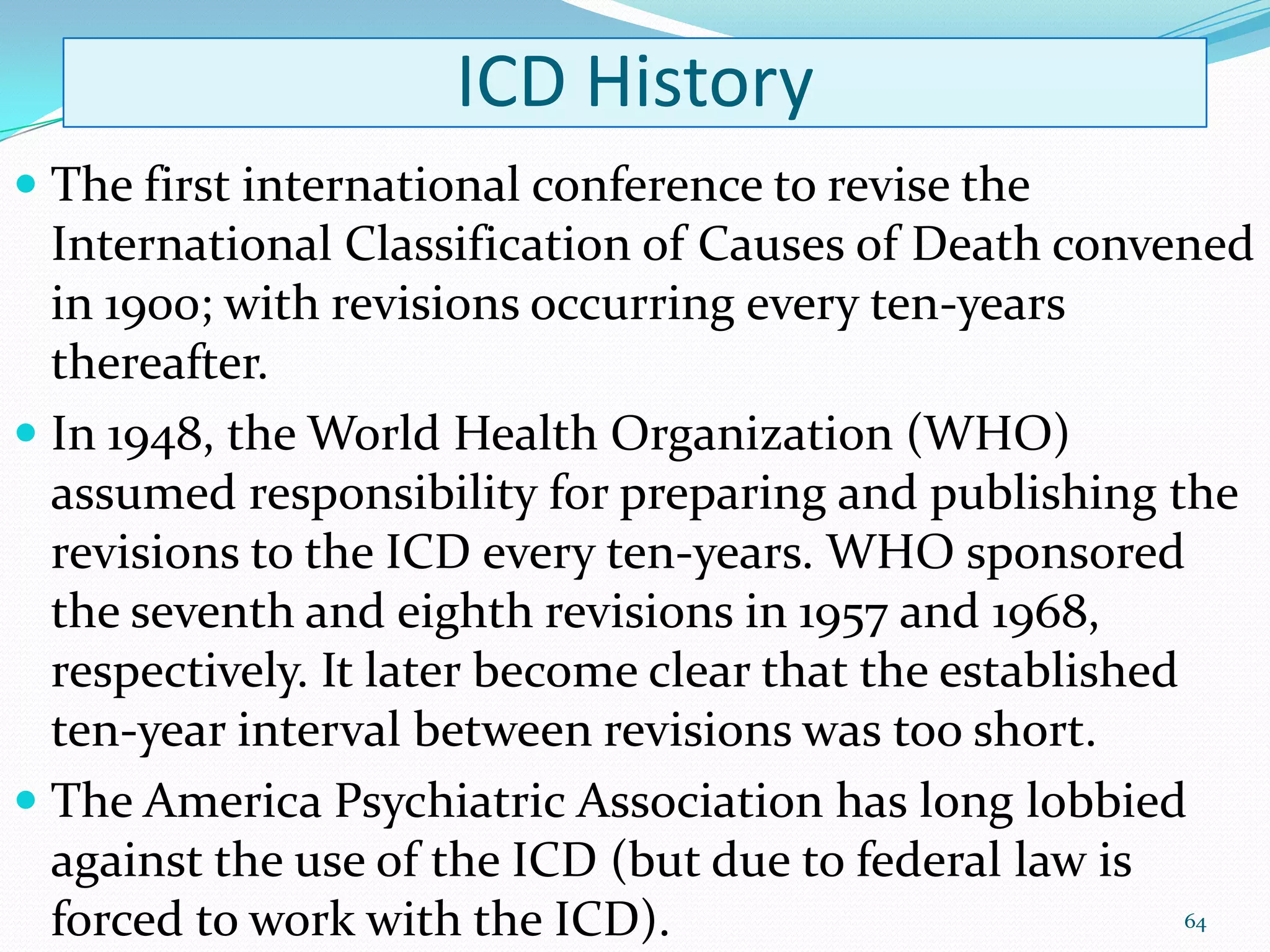 ICD History
 The first international conference to revise the
International Classification of Causes of Death convened
in 1900; with revisions occurring every ten-years
thereafter.
 In 1948, the World Health Organization (WHO)
assumed responsibility for preparing and publishing the
revisions to the ICD every ten-years. WHO sponsored
the seventh and eighth revisions in 1957 and 1968,
respectively. It later become clear that the established
ten-year interval between revisions was too short.
 The America Psychiatric Association has long lobbied
against the use of the ICD (but due to federal law is
forced to work with the ICD). 64
 