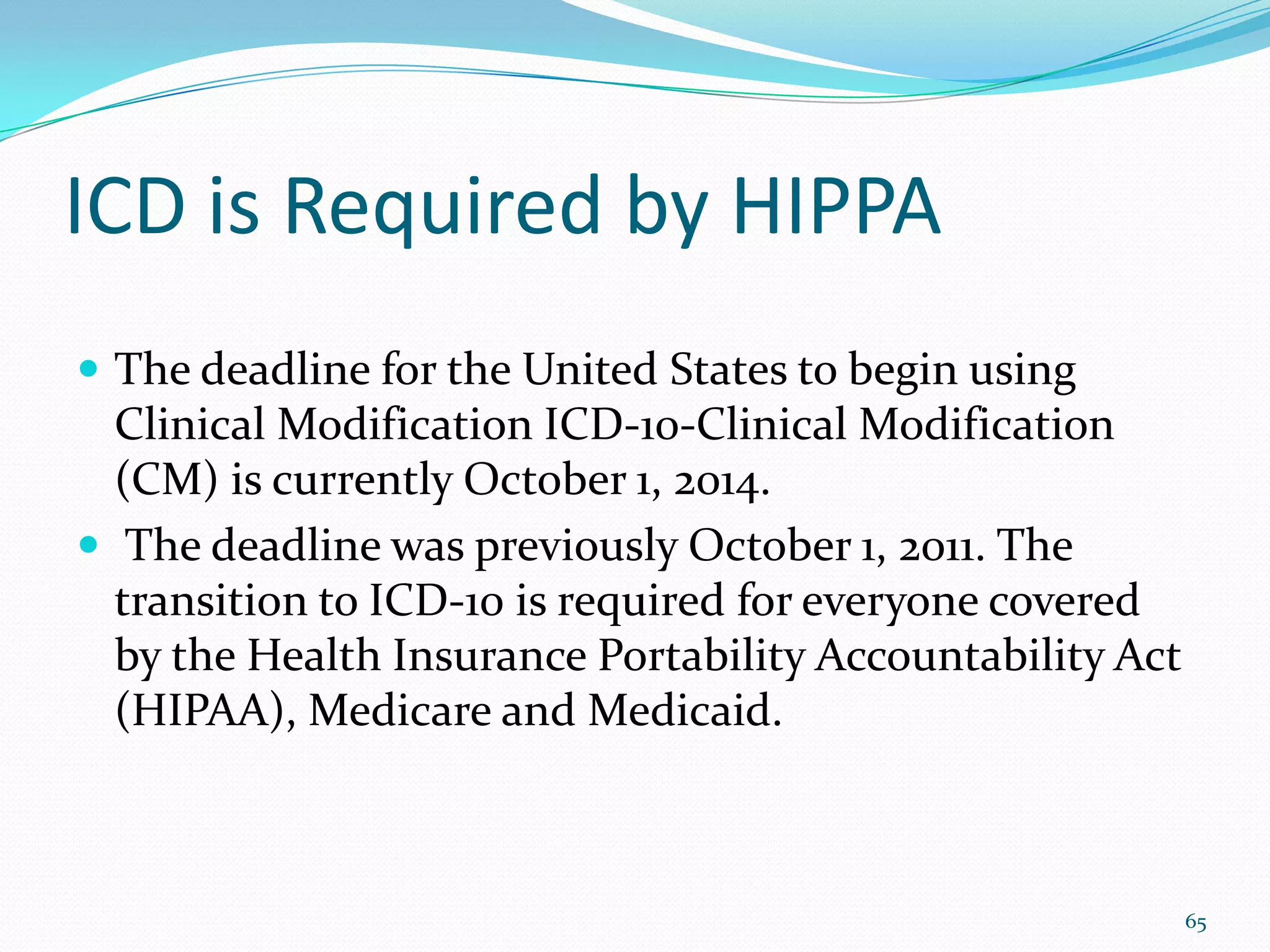 ICD is Required by HIPPA
 The deadline for the United States to begin using
Clinical Modification ICD-10-Clinical Modification
(CM) is currently October 1, 2014.
 The deadline was previously October 1, 2011. The
transition to ICD-10 is required for everyone covered
by the Health Insurance Portability Accountability Act
(HIPAA), Medicare and Medicaid.
65
 