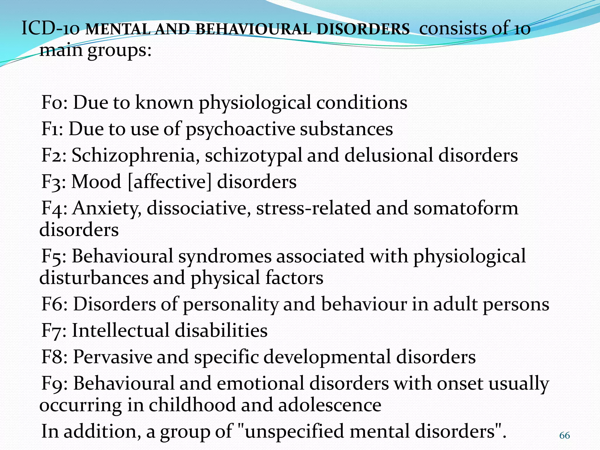 ICD-10 MENTAL AND BEHAVIOURAL DISORDERS consists of 10
main groups:
F0: Due to known physiological conditions
F1: Due to use of psychoactive substances
F2: Schizophrenia, schizotypal and delusional disorders
F3: Mood [affective] disorders
F4: Anxiety, dissociative, stress-related and somatoform
disorders
F5: Behavioural syndromes associated with physiological
disturbances and physical factors
F6: Disorders of personality and behaviour in adult persons
F7: Intellectual disabilities
F8: Pervasive and specific developmental disorders
F9: Behavioural and emotional disorders with onset usually
occurring in childhood and adolescence
In addition, a group of "unspecified mental disorders". 66
 