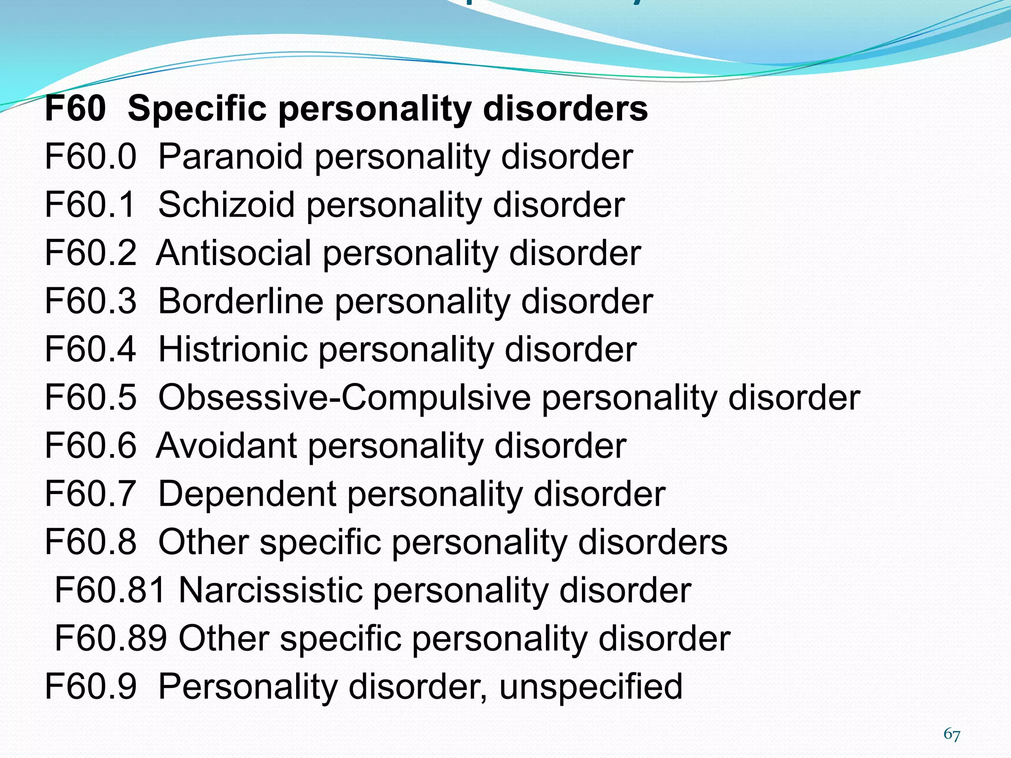F60 Specific personality disorders
F60.0 Paranoid personality disorder
F60.1 Schizoid personality disorder
F60.2 Antisocial personality disorder
F60.3 Borderline personality disorder
F60.4 Histrionic personality disorder
F60.5 Obsessive-Compulsive personality disorder
F60.6 Avoidant personality disorder
F60.7 Dependent personality disorder
F60.8 Other specific personality disorders
F60.81 Narcissistic personality disorder
F60.89 Other specific personality disorder
F60.9 Personality disorder, unspecified
67
 