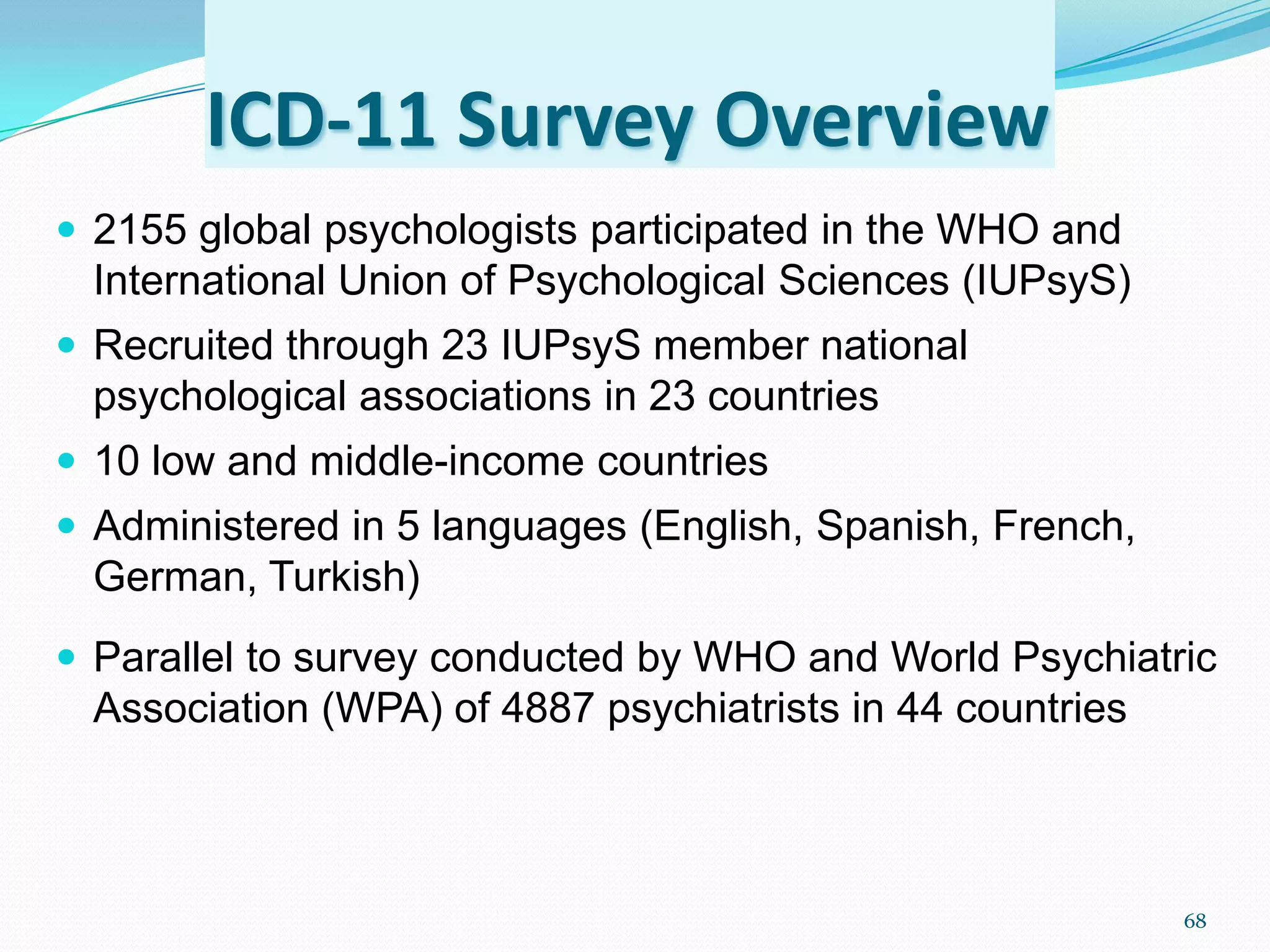 ICD-11 Survey Overview
 2155 global psychologists participated in the WHO and
International Union of Psychological Sciences (IUPsyS)
 Recruited through 23 IUPsyS member national
psychological associations in 23 countries
 10 low and middle-income countries
 Administered in 5 languages (English, Spanish, French,
German, Turkish)
 Parallel to survey conducted by WHO and World Psychiatric
Association (WPA) of 4887 psychiatrists in 44 countries
68
 