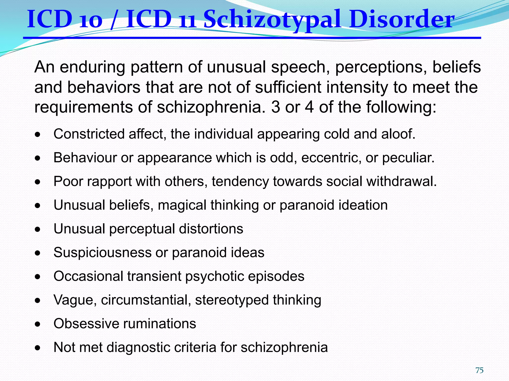 An enduring pattern of unusual speech, perceptions, beliefs
and behaviors that are not of sufficient intensity to meet the
requirements of schizophrenia. 3 or 4 of the following:
Constricted affect, the individual appearing cold and aloof.
Behaviour or appearance which is odd, eccentric, or peculiar.
Poor rapport with others, tendency towards social withdrawal.
Unusual beliefs, magical thinking or paranoid ideation
Unusual perceptual distortions
Suspiciousness or paranoid ideas
Occasional transient psychotic episodes
Vague, circumstantial, stereotyped thinking
Obsessive ruminations
Not met diagnostic criteria for schizophrenia
ICD 10 / ICD 11 Schizotypal Disorder
75
 