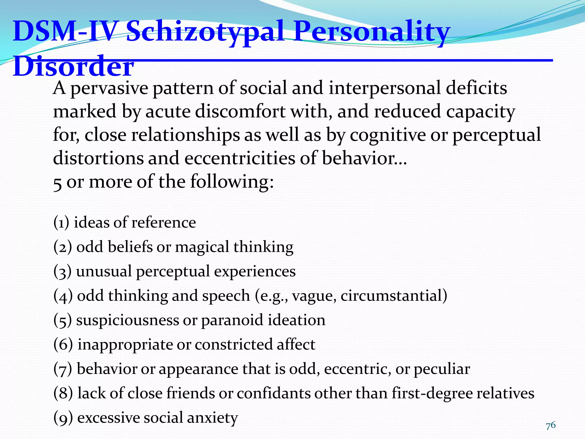A pervasive pattern of social and interpersonal deficits
marked by acute discomfort with, and reduced capacity
for, close relationships as well as by cognitive or perceptual
distortions and eccentricities of behavior…
5 or more of the following:
(1) ideas of reference
(2) odd beliefs or magical thinking
(3) unusual perceptual experiences
(4) odd thinking and speech (e.g., vague, circumstantial)
(5) suspiciousness or paranoid ideation
(6) inappropriate or constricted affect
(7) behavior or appearance that is odd, eccentric, or peculiar
(8) lack of close friends or confidants other than first-degree relatives
(9) excessive social anxiety
DSM-IV Schizotypal Personality
Disorder
76
 