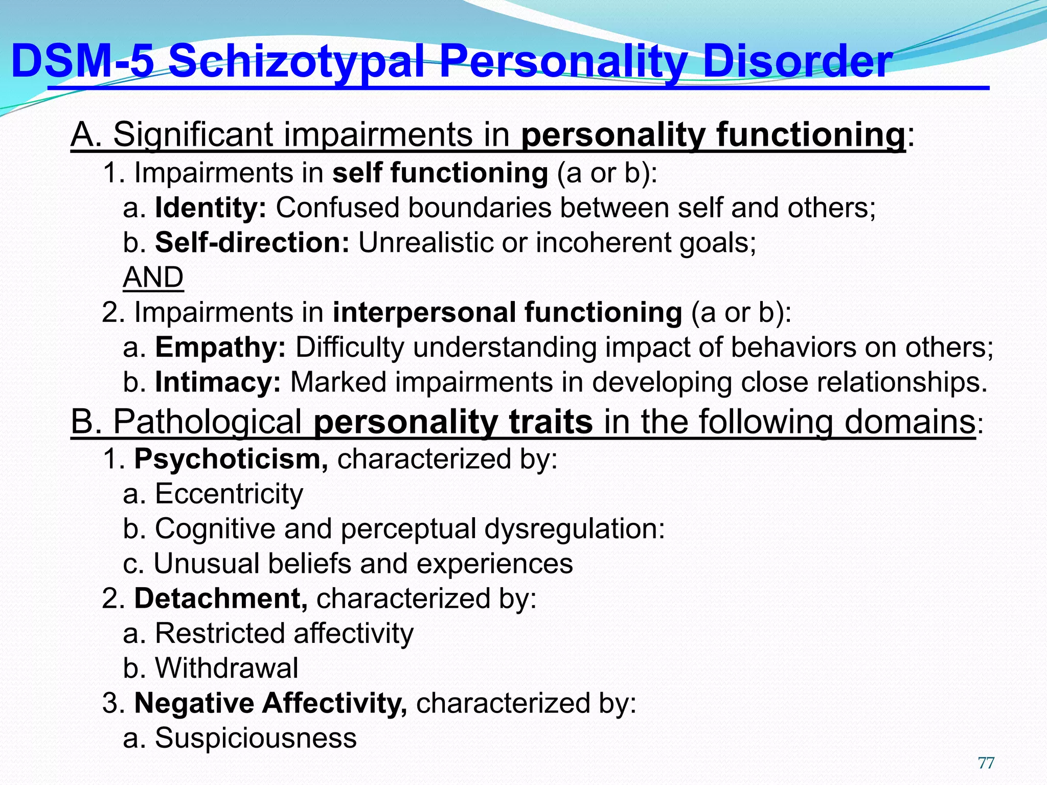 DSM-5 Schizotypal Personality Disorder
A. Significant impairments in personality functioning:
1. Impairments in self functioning (a or b):
a. Identity: Confused boundaries between self and others;
b. Self-direction: Unrealistic or incoherent goals;
AND
2. Impairments in interpersonal functioning (a or b):
a. Empathy: Difficulty understanding impact of behaviors on others;
b. Intimacy: Marked impairments in developing close relationships.
B. Pathological personality traits in the following domains:
1. Psychoticism, characterized by:
a. Eccentricity
b. Cognitive and perceptual dysregulation:
c. Unusual beliefs and experiences
2. Detachment, characterized by:
a. Restricted affectivity
b. Withdrawal
3. Negative Affectivity, characterized by:
a. Suspiciousness
77
 
