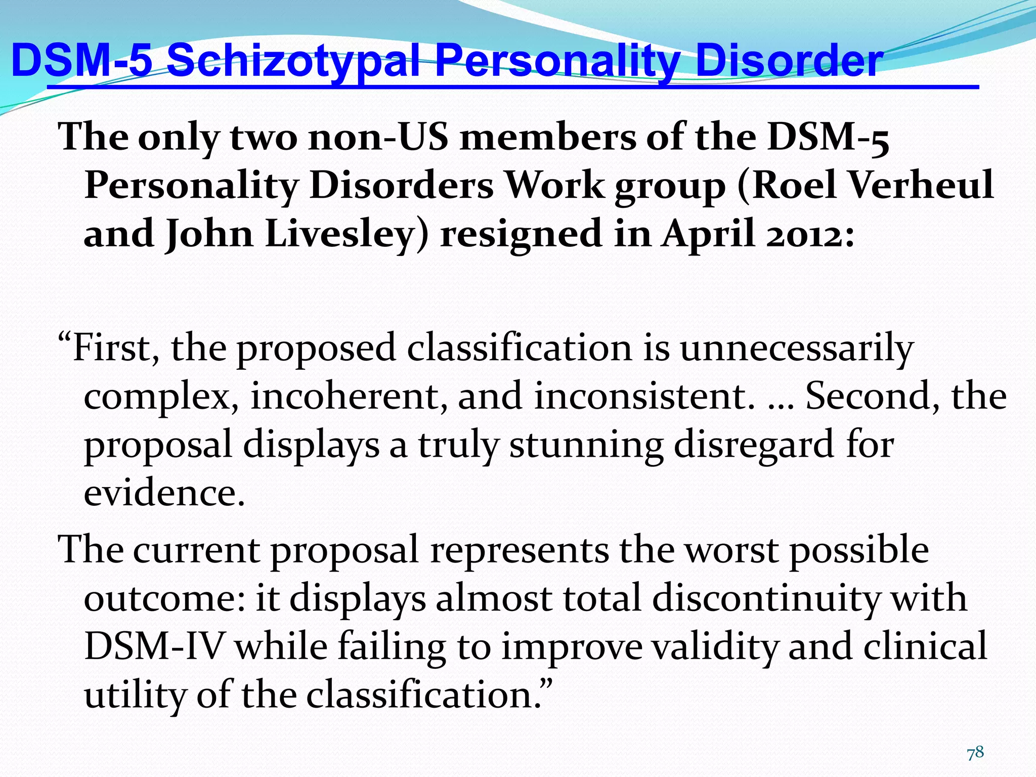 DSM-5 Schizotypal Personality Disorder
The only two non-US members of the DSM-5
Personality Disorders Work group (Roel Verheul
and John Livesley) resigned in April 2012:
“First, the proposed classification is unnecessarily
complex, incoherent, and inconsistent. … Second, the
proposal displays a truly stunning disregard for
evidence.
The current proposal represents the worst possible
outcome: it displays almost total discontinuity with
DSM-IV while failing to improve validity and clinical
utility of the classification.”
78
 