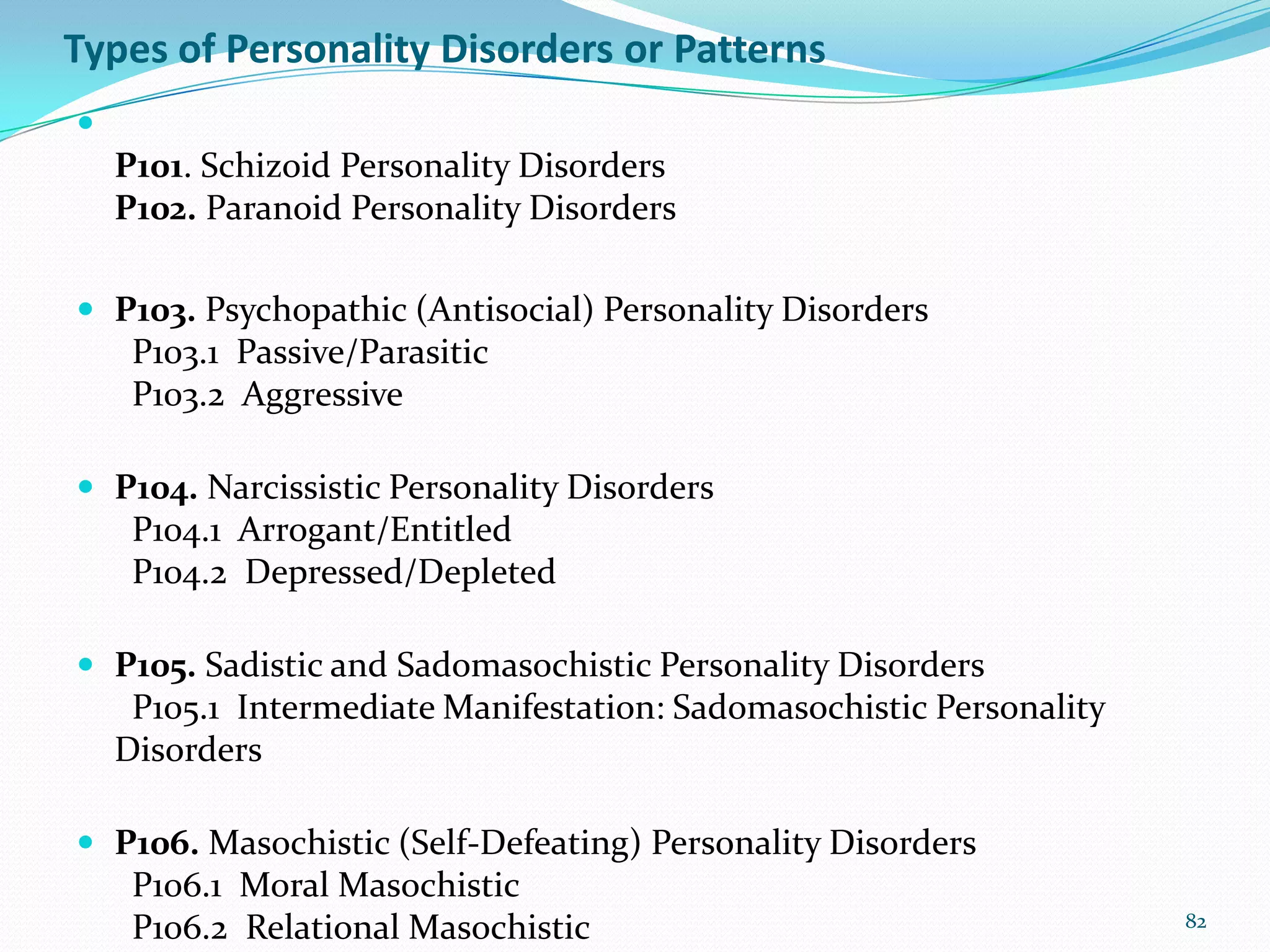 Types of Personality Disorders or Patterns

P101. Schizoid Personality Disorders
P102. Paranoid Personality Disorders
 P103. Psychopathic (Antisocial) Personality Disorders
P103.1 Passive/Parasitic
P103.2 Aggressive
 P104. Narcissistic Personality Disorders
P104.1 Arrogant/Entitled
P104.2 Depressed/Depleted
 P105. Sadistic and Sadomasochistic Personality Disorders
P105.1 Intermediate Manifestation: Sadomasochistic Personality
Disorders
 P106. Masochistic (Self-Defeating) Personality Disorders
P106.1 Moral Masochistic
P106.2 Relational Masochistic 82
 